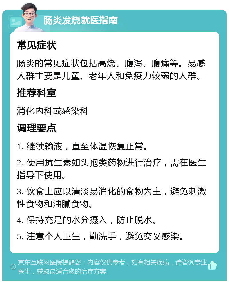 肠炎发烧就医指南 常见症状 肠炎的常见症状包括高烧、腹泻、腹痛等。易感人群主要是儿童、老年人和免疫力较弱的人群。 推荐科室 消化内科或感染科 调理要点 1. 继续输液，直至体温恢复正常。 2. 使用抗生素如头孢类药物进行治疗，需在医生指导下使用。 3. 饮食上应以清淡易消化的食物为主，避免刺激性食物和油腻食物。 4. 保持充足的水分摄入，防止脱水。 5. 注意个人卫生，勤洗手，避免交叉感染。