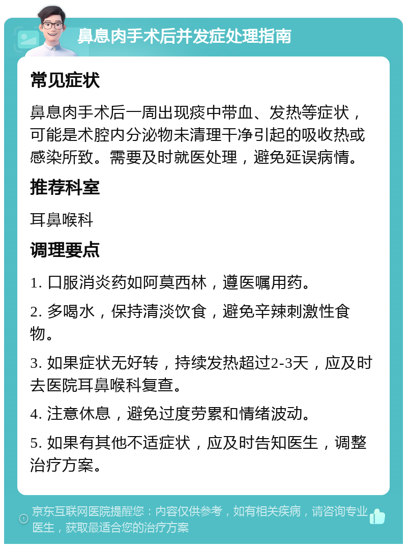 鼻息肉手术后并发症处理指南 常见症状 鼻息肉手术后一周出现痰中带血、发热等症状，可能是术腔内分泌物未清理干净引起的吸收热或感染所致。需要及时就医处理，避免延误病情。 推荐科室 耳鼻喉科 调理要点 1. 口服消炎药如阿莫西林，遵医嘱用药。 2. 多喝水，保持清淡饮食，避免辛辣刺激性食物。 3. 如果症状无好转，持续发热超过2-3天，应及时去医院耳鼻喉科复查。 4. 注意休息，避免过度劳累和情绪波动。 5. 如果有其他不适症状，应及时告知医生，调整治疗方案。