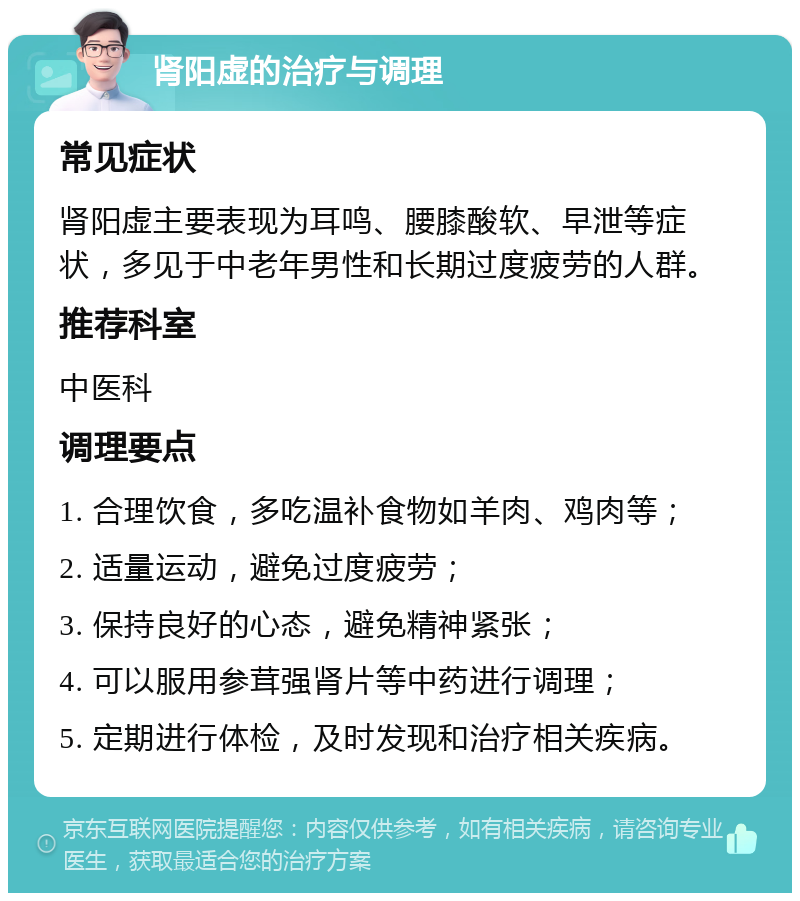 肾阳虚的治疗与调理 常见症状 肾阳虚主要表现为耳鸣、腰膝酸软、早泄等症状，多见于中老年男性和长期过度疲劳的人群。 推荐科室 中医科 调理要点 1. 合理饮食，多吃温补食物如羊肉、鸡肉等； 2. 适量运动，避免过度疲劳； 3. 保持良好的心态，避免精神紧张； 4. 可以服用参茸强肾片等中药进行调理； 5. 定期进行体检，及时发现和治疗相关疾病。