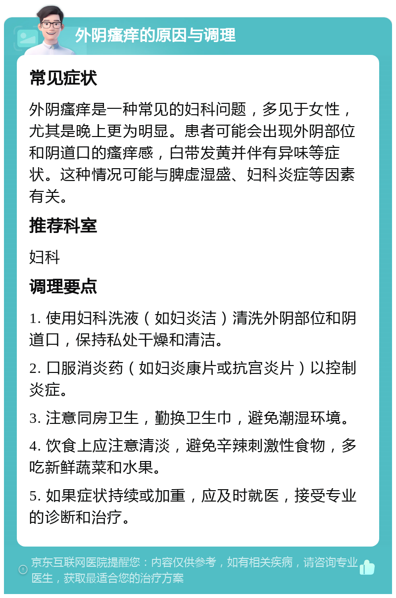 外阴瘙痒的原因与调理 常见症状 外阴瘙痒是一种常见的妇科问题，多见于女性，尤其是晚上更为明显。患者可能会出现外阴部位和阴道口的瘙痒感，白带发黄并伴有异味等症状。这种情况可能与脾虚湿盛、妇科炎症等因素有关。 推荐科室 妇科 调理要点 1. 使用妇科洗液（如妇炎洁）清洗外阴部位和阴道口，保持私处干燥和清洁。 2. 口服消炎药（如妇炎康片或抗宫炎片）以控制炎症。 3. 注意同房卫生，勤换卫生巾，避免潮湿环境。 4. 饮食上应注意清淡，避免辛辣刺激性食物，多吃新鲜蔬菜和水果。 5. 如果症状持续或加重，应及时就医，接受专业的诊断和治疗。