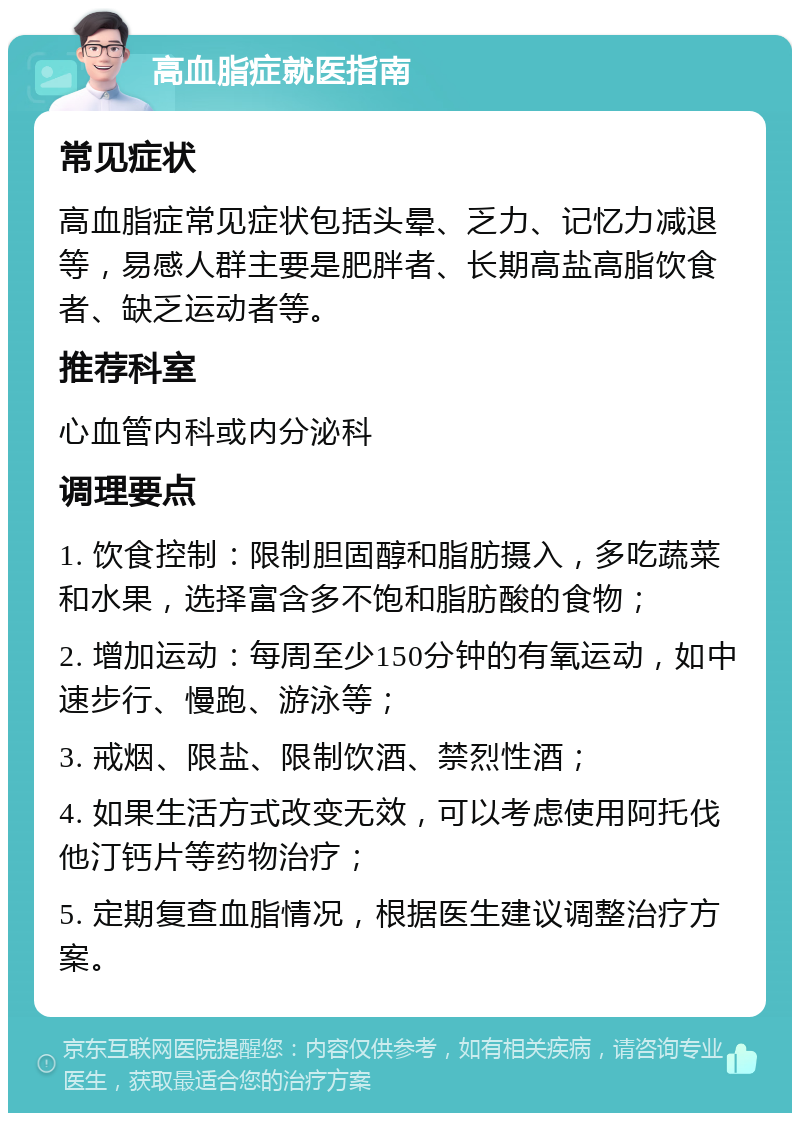 高血脂症就医指南 常见症状 高血脂症常见症状包括头晕、乏力、记忆力减退等，易感人群主要是肥胖者、长期高盐高脂饮食者、缺乏运动者等。 推荐科室 心血管内科或内分泌科 调理要点 1. 饮食控制：限制胆固醇和脂肪摄入，多吃蔬菜和水果，选择富含多不饱和脂肪酸的食物； 2. 增加运动：每周至少150分钟的有氧运动，如中速步行、慢跑、游泳等； 3. 戒烟、限盐、限制饮酒、禁烈性酒； 4. 如果生活方式改变无效，可以考虑使用阿托伐他汀钙片等药物治疗； 5. 定期复查血脂情况，根据医生建议调整治疗方案。