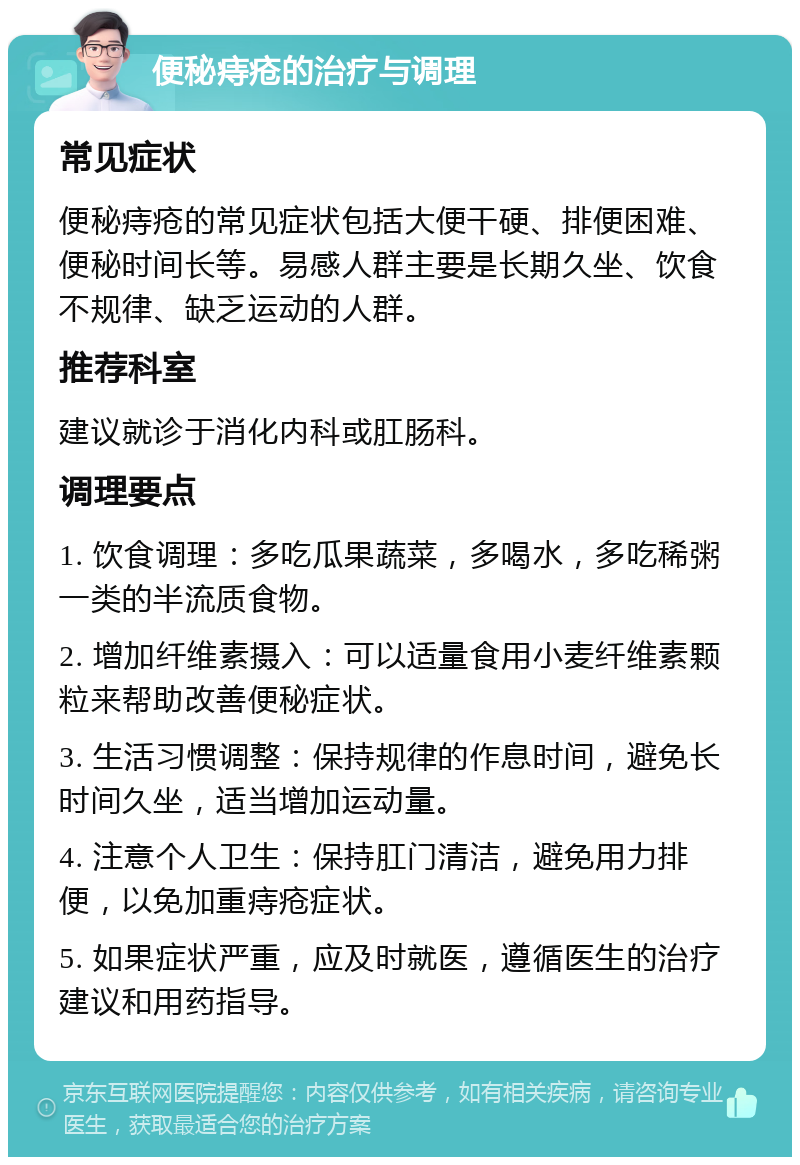 便秘痔疮的治疗与调理 常见症状 便秘痔疮的常见症状包括大便干硬、排便困难、便秘时间长等。易感人群主要是长期久坐、饮食不规律、缺乏运动的人群。 推荐科室 建议就诊于消化内科或肛肠科。 调理要点 1. 饮食调理：多吃瓜果蔬菜，多喝水，多吃稀粥一类的半流质食物。 2. 增加纤维素摄入：可以适量食用小麦纤维素颗粒来帮助改善便秘症状。 3. 生活习惯调整：保持规律的作息时间，避免长时间久坐，适当增加运动量。 4. 注意个人卫生：保持肛门清洁，避免用力排便，以免加重痔疮症状。 5. 如果症状严重，应及时就医，遵循医生的治疗建议和用药指导。