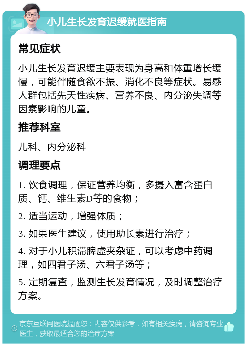 小儿生长发育迟缓就医指南 常见症状 小儿生长发育迟缓主要表现为身高和体重增长缓慢，可能伴随食欲不振、消化不良等症状。易感人群包括先天性疾病、营养不良、内分泌失调等因素影响的儿童。 推荐科室 儿科、内分泌科 调理要点 1. 饮食调理，保证营养均衡，多摄入富含蛋白质、钙、维生素D等的食物； 2. 适当运动，增强体质； 3. 如果医生建议，使用助长素进行治疗； 4. 对于小儿积滞脾虚夹杂证，可以考虑中药调理，如四君子汤、六君子汤等； 5. 定期复查，监测生长发育情况，及时调整治疗方案。