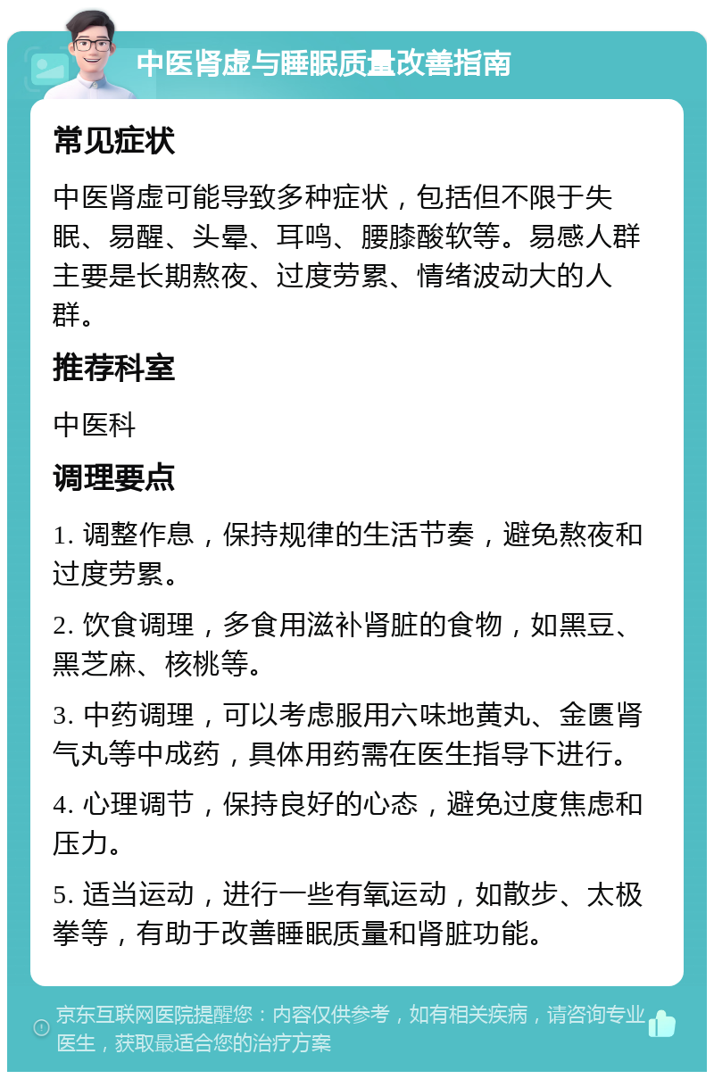 中医肾虚与睡眠质量改善指南 常见症状 中医肾虚可能导致多种症状，包括但不限于失眠、易醒、头晕、耳鸣、腰膝酸软等。易感人群主要是长期熬夜、过度劳累、情绪波动大的人群。 推荐科室 中医科 调理要点 1. 调整作息，保持规律的生活节奏，避免熬夜和过度劳累。 2. 饮食调理，多食用滋补肾脏的食物，如黑豆、黑芝麻、核桃等。 3. 中药调理，可以考虑服用六味地黄丸、金匮肾气丸等中成药，具体用药需在医生指导下进行。 4. 心理调节，保持良好的心态，避免过度焦虑和压力。 5. 适当运动，进行一些有氧运动，如散步、太极拳等，有助于改善睡眠质量和肾脏功能。