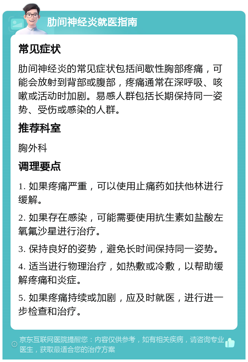 肋间神经炎就医指南 常见症状 肋间神经炎的常见症状包括间歇性胸部疼痛，可能会放射到背部或腹部，疼痛通常在深呼吸、咳嗽或活动时加剧。易感人群包括长期保持同一姿势、受伤或感染的人群。 推荐科室 胸外科 调理要点 1. 如果疼痛严重，可以使用止痛药如扶他林进行缓解。 2. 如果存在感染，可能需要使用抗生素如盐酸左氧氟沙星进行治疗。 3. 保持良好的姿势，避免长时间保持同一姿势。 4. 适当进行物理治疗，如热敷或冷敷，以帮助缓解疼痛和炎症。 5. 如果疼痛持续或加剧，应及时就医，进行进一步检查和治疗。