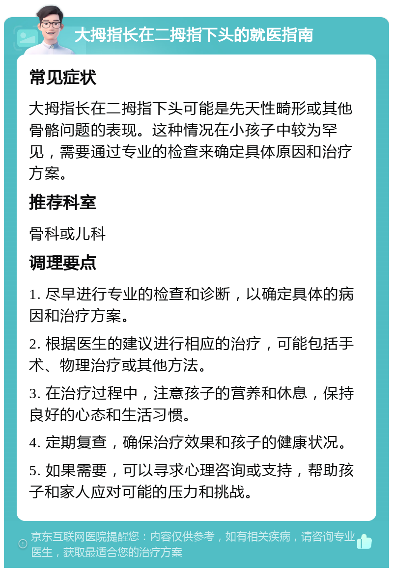 大拇指长在二拇指下头的就医指南 常见症状 大拇指长在二拇指下头可能是先天性畸形或其他骨骼问题的表现。这种情况在小孩子中较为罕见，需要通过专业的检查来确定具体原因和治疗方案。 推荐科室 骨科或儿科 调理要点 1. 尽早进行专业的检查和诊断，以确定具体的病因和治疗方案。 2. 根据医生的建议进行相应的治疗，可能包括手术、物理治疗或其他方法。 3. 在治疗过程中，注意孩子的营养和休息，保持良好的心态和生活习惯。 4. 定期复查，确保治疗效果和孩子的健康状况。 5. 如果需要，可以寻求心理咨询或支持，帮助孩子和家人应对可能的压力和挑战。