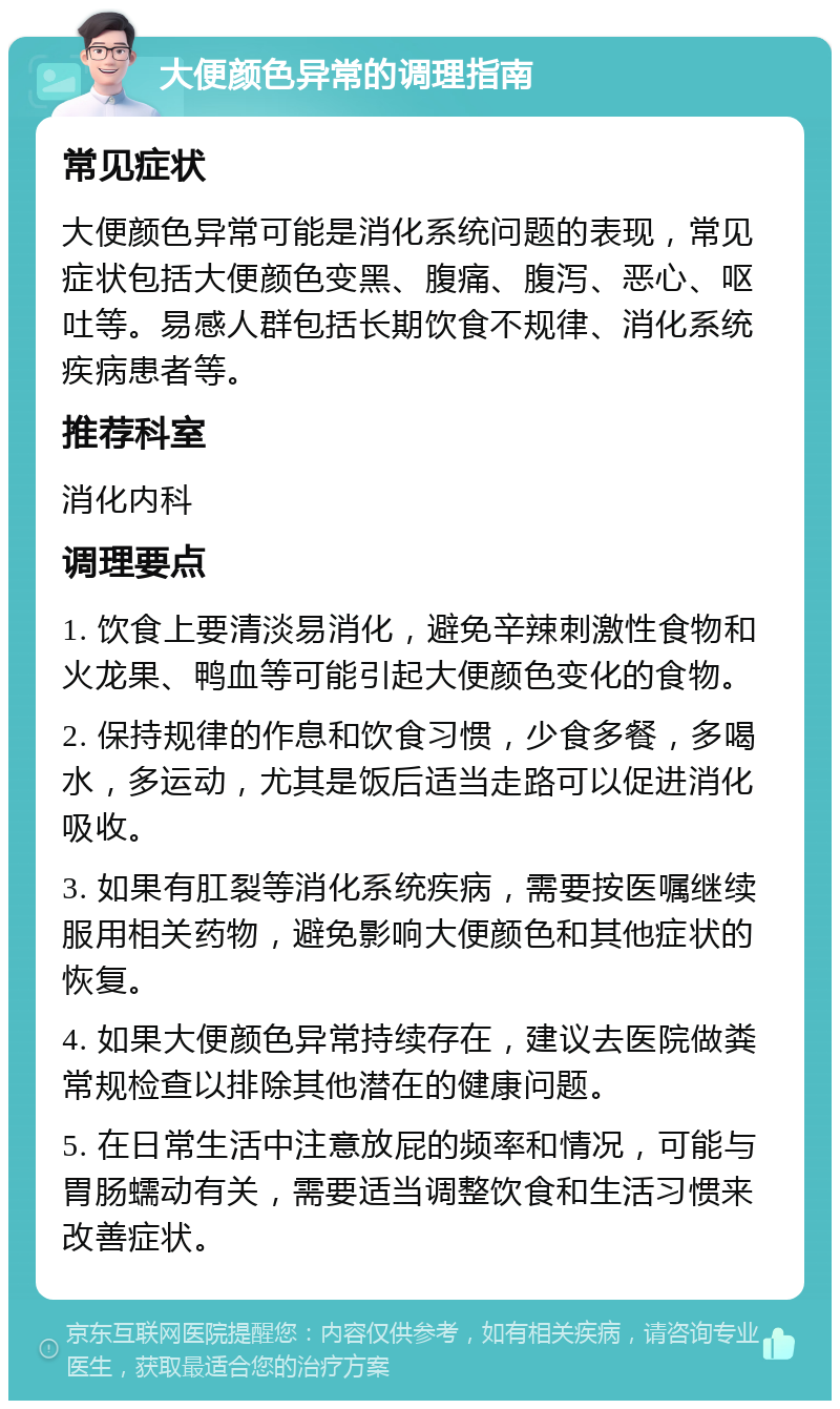 大便颜色异常的调理指南 常见症状 大便颜色异常可能是消化系统问题的表现，常见症状包括大便颜色变黑、腹痛、腹泻、恶心、呕吐等。易感人群包括长期饮食不规律、消化系统疾病患者等。 推荐科室 消化内科 调理要点 1. 饮食上要清淡易消化，避免辛辣刺激性食物和火龙果、鸭血等可能引起大便颜色变化的食物。 2. 保持规律的作息和饮食习惯，少食多餐，多喝水，多运动，尤其是饭后适当走路可以促进消化吸收。 3. 如果有肛裂等消化系统疾病，需要按医嘱继续服用相关药物，避免影响大便颜色和其他症状的恢复。 4. 如果大便颜色异常持续存在，建议去医院做粪常规检查以排除其他潜在的健康问题。 5. 在日常生活中注意放屁的频率和情况，可能与胃肠蠕动有关，需要适当调整饮食和生活习惯来改善症状。