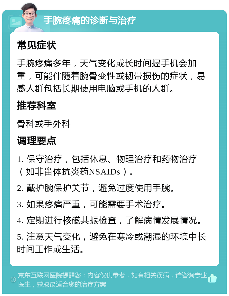 手腕疼痛的诊断与治疗 常见症状 手腕疼痛多年，天气变化或长时间握手机会加重，可能伴随着腕骨变性或韧带损伤的症状，易感人群包括长期使用电脑或手机的人群。 推荐科室 骨科或手外科 调理要点 1. 保守治疗，包括休息、物理治疗和药物治疗（如非甾体抗炎药NSAIDs）。 2. 戴护腕保护关节，避免过度使用手腕。 3. 如果疼痛严重，可能需要手术治疗。 4. 定期进行核磁共振检查，了解病情发展情况。 5. 注意天气变化，避免在寒冷或潮湿的环境中长时间工作或生活。