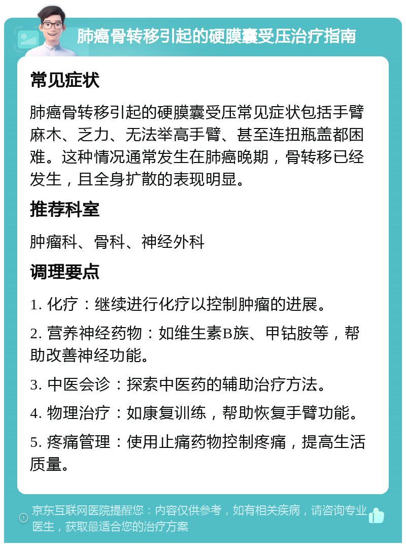 肺癌骨转移引起的硬膜囊受压治疗指南 常见症状 肺癌骨转移引起的硬膜囊受压常见症状包括手臂麻木、乏力、无法举高手臂、甚至连扭瓶盖都困难。这种情况通常发生在肺癌晚期，骨转移已经发生，且全身扩散的表现明显。 推荐科室 肿瘤科、骨科、神经外科 调理要点 1. 化疗：继续进行化疗以控制肿瘤的进展。 2. 营养神经药物：如维生素B族、甲钴胺等，帮助改善神经功能。 3. 中医会诊：探索中医药的辅助治疗方法。 4. 物理治疗：如康复训练，帮助恢复手臂功能。 5. 疼痛管理：使用止痛药物控制疼痛，提高生活质量。