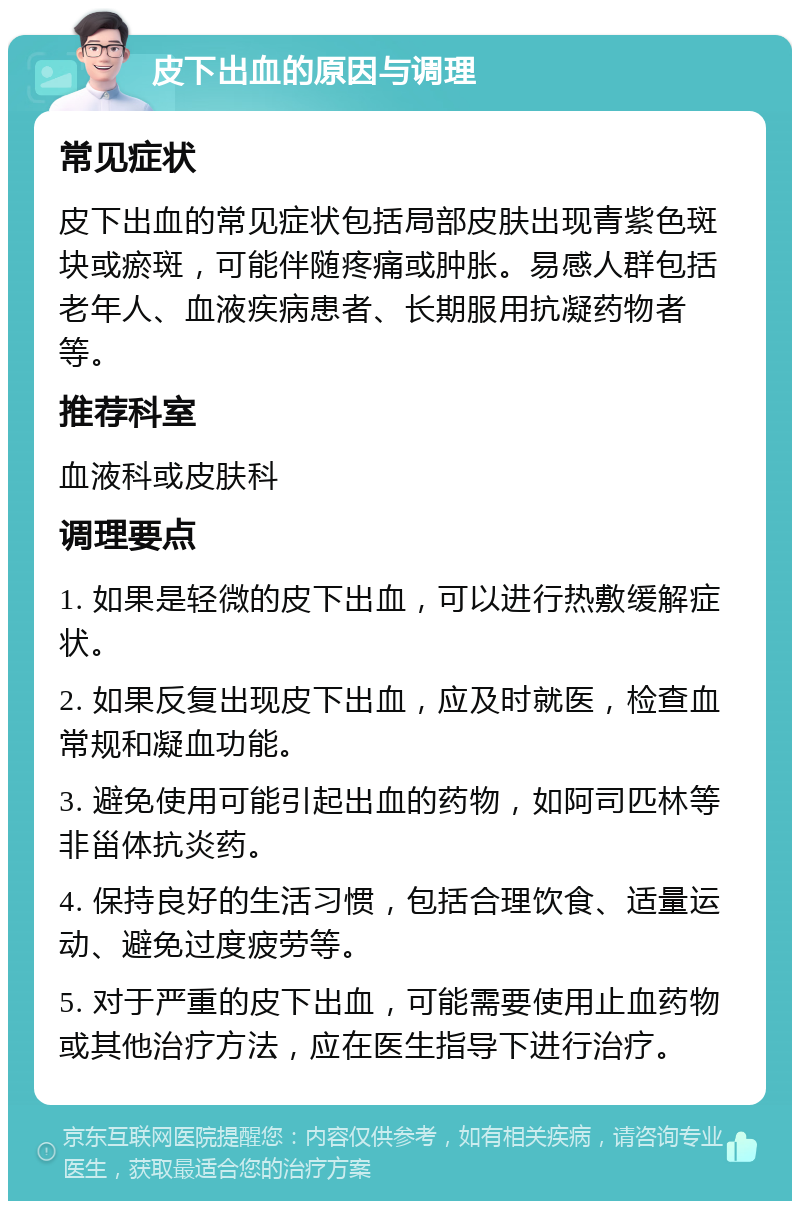 皮下出血的原因与调理 常见症状 皮下出血的常见症状包括局部皮肤出现青紫色斑块或瘀斑，可能伴随疼痛或肿胀。易感人群包括老年人、血液疾病患者、长期服用抗凝药物者等。 推荐科室 血液科或皮肤科 调理要点 1. 如果是轻微的皮下出血，可以进行热敷缓解症状。 2. 如果反复出现皮下出血，应及时就医，检查血常规和凝血功能。 3. 避免使用可能引起出血的药物，如阿司匹林等非甾体抗炎药。 4. 保持良好的生活习惯，包括合理饮食、适量运动、避免过度疲劳等。 5. 对于严重的皮下出血，可能需要使用止血药物或其他治疗方法，应在医生指导下进行治疗。