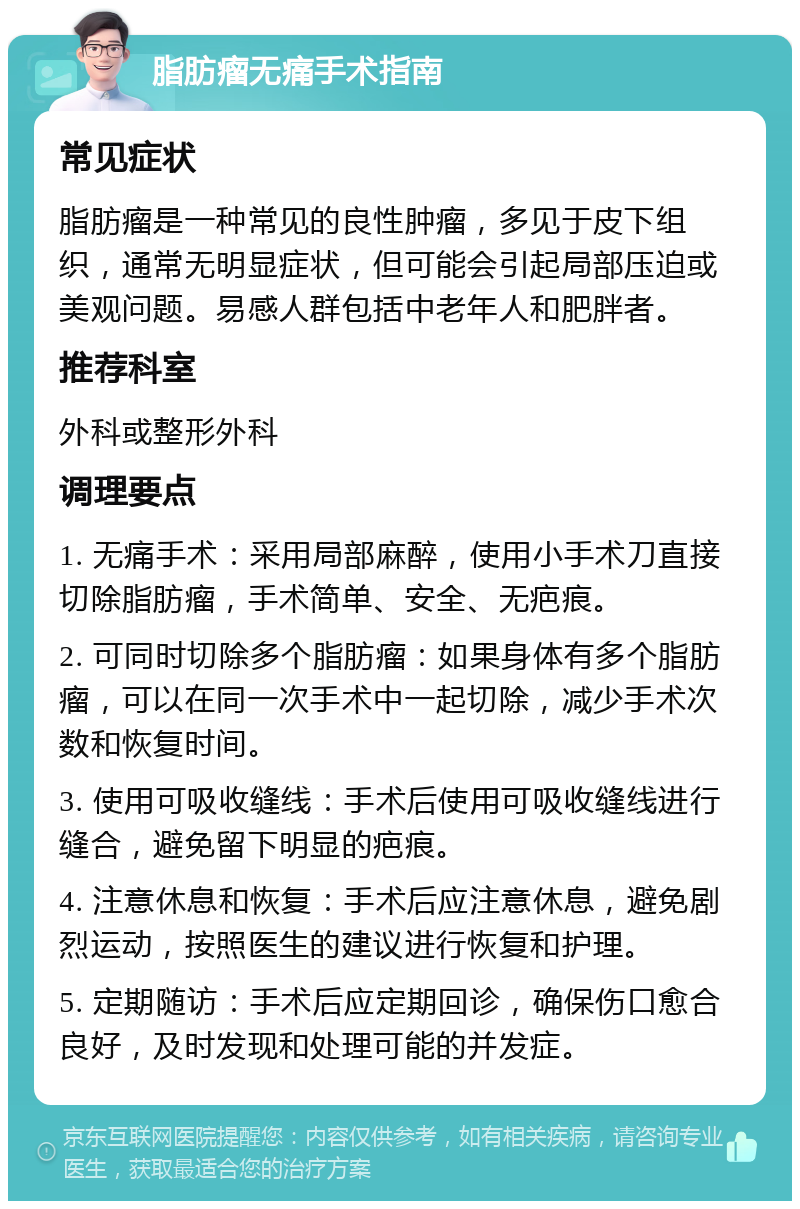 脂肪瘤无痛手术指南 常见症状 脂肪瘤是一种常见的良性肿瘤，多见于皮下组织，通常无明显症状，但可能会引起局部压迫或美观问题。易感人群包括中老年人和肥胖者。 推荐科室 外科或整形外科 调理要点 1. 无痛手术：采用局部麻醉，使用小手术刀直接切除脂肪瘤，手术简单、安全、无疤痕。 2. 可同时切除多个脂肪瘤：如果身体有多个脂肪瘤，可以在同一次手术中一起切除，减少手术次数和恢复时间。 3. 使用可吸收缝线：手术后使用可吸收缝线进行缝合，避免留下明显的疤痕。 4. 注意休息和恢复：手术后应注意休息，避免剧烈运动，按照医生的建议进行恢复和护理。 5. 定期随访：手术后应定期回诊，确保伤口愈合良好，及时发现和处理可能的并发症。