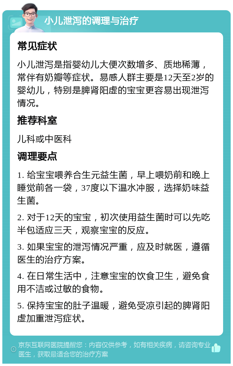 小儿泄泻的调理与治疗 常见症状 小儿泄泻是指婴幼儿大便次数增多、质地稀薄，常伴有奶瓣等症状。易感人群主要是12天至2岁的婴幼儿，特别是脾肾阳虚的宝宝更容易出现泄泻情况。 推荐科室 儿科或中医科 调理要点 1. 给宝宝喂养合生元益生菌，早上喂奶前和晚上睡觉前各一袋，37度以下温水冲服，选择奶味益生菌。 2. 对于12天的宝宝，初次使用益生菌时可以先吃半包适应三天，观察宝宝的反应。 3. 如果宝宝的泄泻情况严重，应及时就医，遵循医生的治疗方案。 4. 在日常生活中，注意宝宝的饮食卫生，避免食用不洁或过敏的食物。 5. 保持宝宝的肚子温暖，避免受凉引起的脾肾阳虚加重泄泻症状。