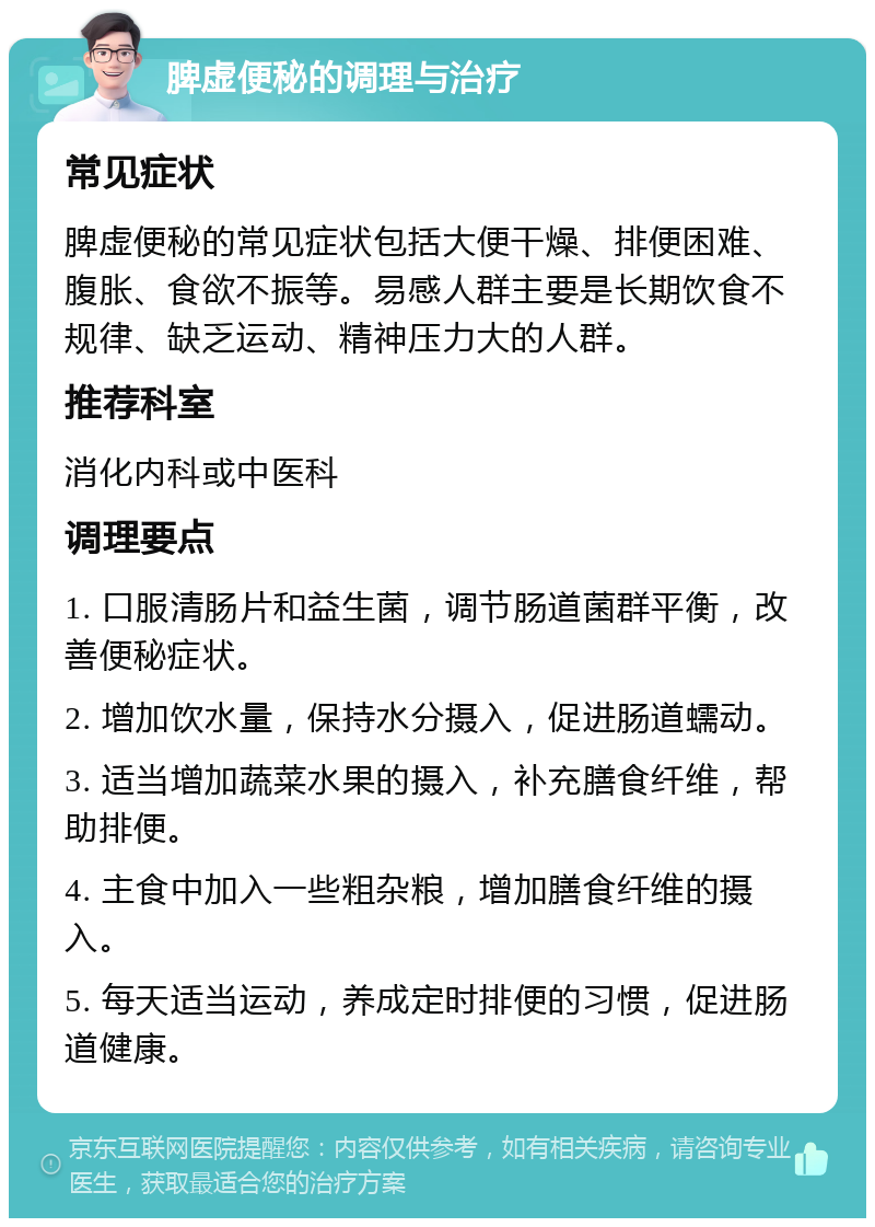 脾虚便秘的调理与治疗 常见症状 脾虚便秘的常见症状包括大便干燥、排便困难、腹胀、食欲不振等。易感人群主要是长期饮食不规律、缺乏运动、精神压力大的人群。 推荐科室 消化内科或中医科 调理要点 1. 口服清肠片和益生菌，调节肠道菌群平衡，改善便秘症状。 2. 增加饮水量，保持水分摄入，促进肠道蠕动。 3. 适当增加蔬菜水果的摄入，补充膳食纤维，帮助排便。 4. 主食中加入一些粗杂粮，增加膳食纤维的摄入。 5. 每天适当运动，养成定时排便的习惯，促进肠道健康。