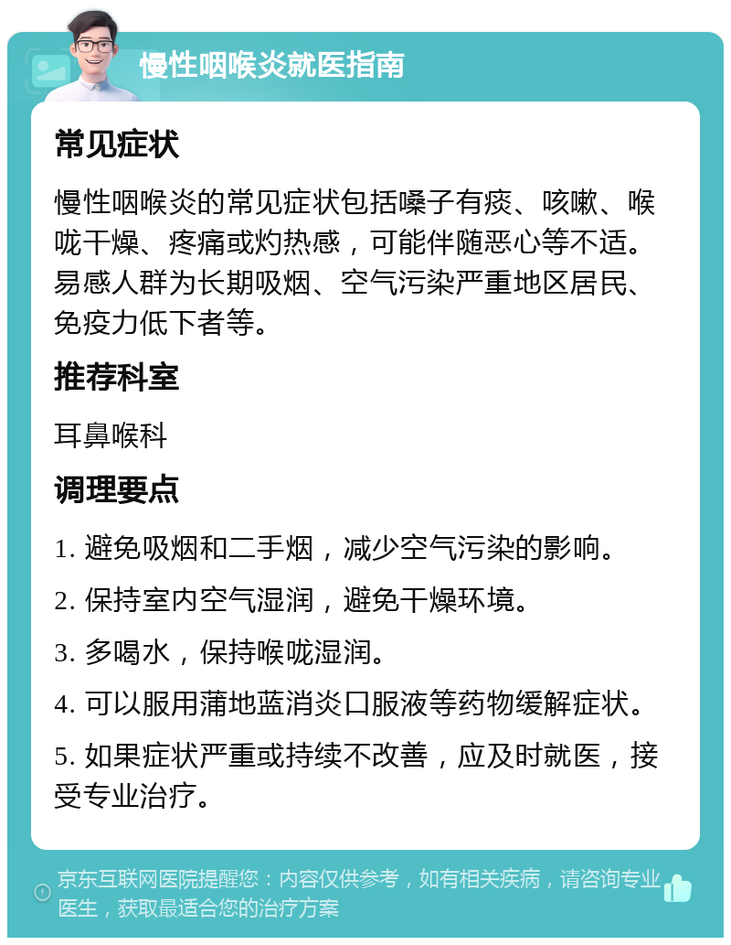 慢性咽喉炎就医指南 常见症状 慢性咽喉炎的常见症状包括嗓子有痰、咳嗽、喉咙干燥、疼痛或灼热感，可能伴随恶心等不适。易感人群为长期吸烟、空气污染严重地区居民、免疫力低下者等。 推荐科室 耳鼻喉科 调理要点 1. 避免吸烟和二手烟，减少空气污染的影响。 2. 保持室内空气湿润，避免干燥环境。 3. 多喝水，保持喉咙湿润。 4. 可以服用蒲地蓝消炎口服液等药物缓解症状。 5. 如果症状严重或持续不改善，应及时就医，接受专业治疗。