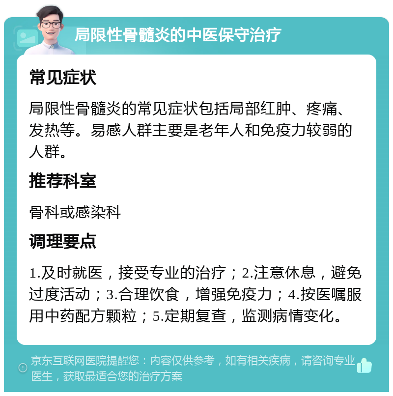 局限性骨髓炎的中医保守治疗 常见症状 局限性骨髓炎的常见症状包括局部红肿、疼痛、发热等。易感人群主要是老年人和免疫力较弱的人群。 推荐科室 骨科或感染科 调理要点 1.及时就医，接受专业的治疗；2.注意休息，避免过度活动；3.合理饮食，增强免疫力；4.按医嘱服用中药配方颗粒；5.定期复查，监测病情变化。