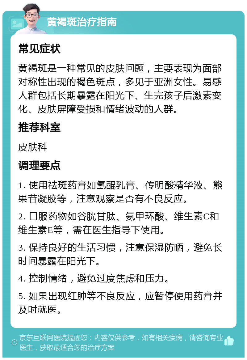 黄褐斑治疗指南 常见症状 黄褐斑是一种常见的皮肤问题，主要表现为面部对称性出现的褐色斑点，多见于亚洲女性。易感人群包括长期暴露在阳光下、生完孩子后激素变化、皮肤屏障受损和情绪波动的人群。 推荐科室 皮肤科 调理要点 1. 使用祛斑药膏如氢醌乳膏、传明酸精华液、熊果苷凝胶等，注意观察是否有不良反应。 2. 口服药物如谷胱甘肽、氨甲环酸、维生素C和维生素E等，需在医生指导下使用。 3. 保持良好的生活习惯，注意保湿防晒，避免长时间暴露在阳光下。 4. 控制情绪，避免过度焦虑和压力。 5. 如果出现红肿等不良反应，应暂停使用药膏并及时就医。