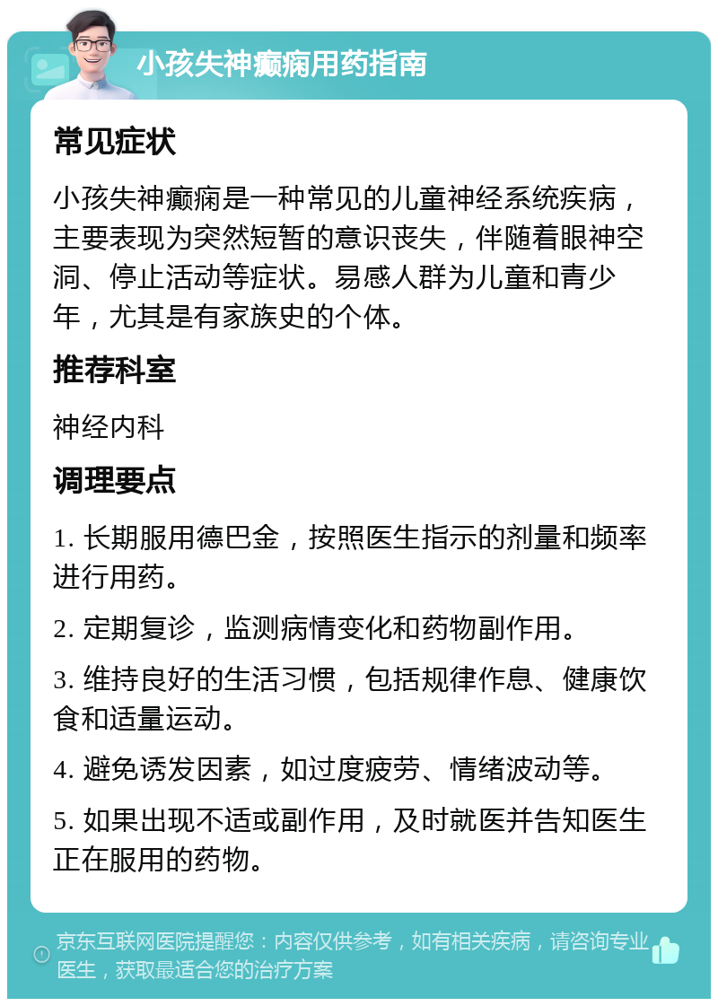 小孩失神癫痫用药指南 常见症状 小孩失神癫痫是一种常见的儿童神经系统疾病，主要表现为突然短暂的意识丧失，伴随着眼神空洞、停止活动等症状。易感人群为儿童和青少年，尤其是有家族史的个体。 推荐科室 神经内科 调理要点 1. 长期服用德巴金，按照医生指示的剂量和频率进行用药。 2. 定期复诊，监测病情变化和药物副作用。 3. 维持良好的生活习惯，包括规律作息、健康饮食和适量运动。 4. 避免诱发因素，如过度疲劳、情绪波动等。 5. 如果出现不适或副作用，及时就医并告知医生正在服用的药物。