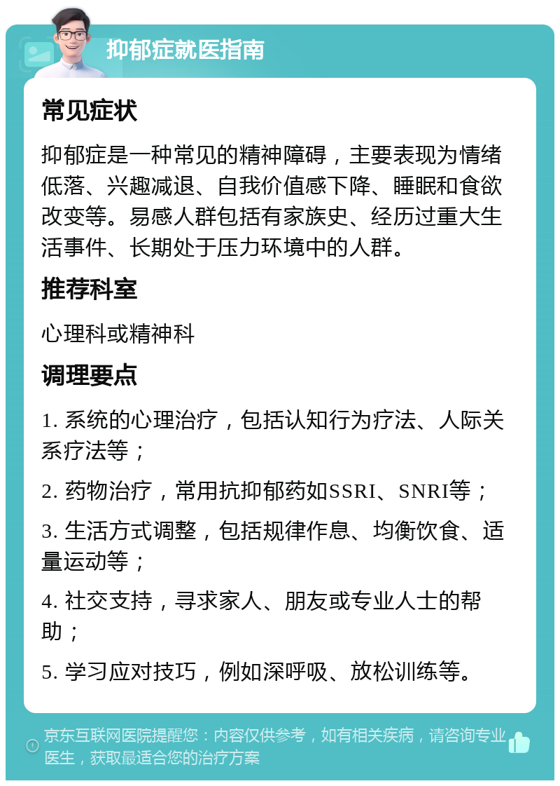 抑郁症就医指南 常见症状 抑郁症是一种常见的精神障碍，主要表现为情绪低落、兴趣减退、自我价值感下降、睡眠和食欲改变等。易感人群包括有家族史、经历过重大生活事件、长期处于压力环境中的人群。 推荐科室 心理科或精神科 调理要点 1. 系统的心理治疗，包括认知行为疗法、人际关系疗法等； 2. 药物治疗，常用抗抑郁药如SSRI、SNRI等； 3. 生活方式调整，包括规律作息、均衡饮食、适量运动等； 4. 社交支持，寻求家人、朋友或专业人士的帮助； 5. 学习应对技巧，例如深呼吸、放松训练等。