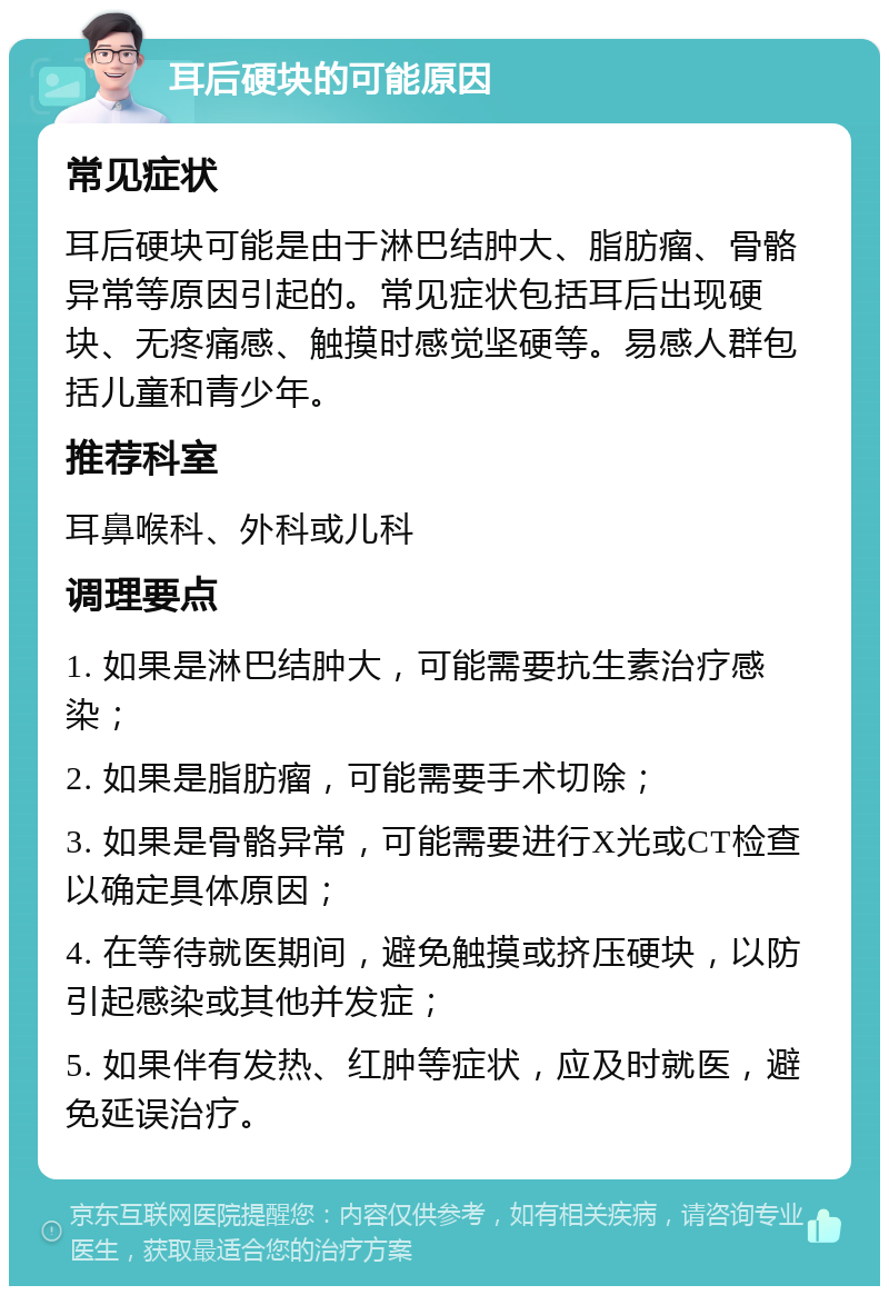 耳后硬块的可能原因 常见症状 耳后硬块可能是由于淋巴结肿大、脂肪瘤、骨骼异常等原因引起的。常见症状包括耳后出现硬块、无疼痛感、触摸时感觉坚硬等。易感人群包括儿童和青少年。 推荐科室 耳鼻喉科、外科或儿科 调理要点 1. 如果是淋巴结肿大，可能需要抗生素治疗感染； 2. 如果是脂肪瘤，可能需要手术切除； 3. 如果是骨骼异常，可能需要进行X光或CT检查以确定具体原因； 4. 在等待就医期间，避免触摸或挤压硬块，以防引起感染或其他并发症； 5. 如果伴有发热、红肿等症状，应及时就医，避免延误治疗。