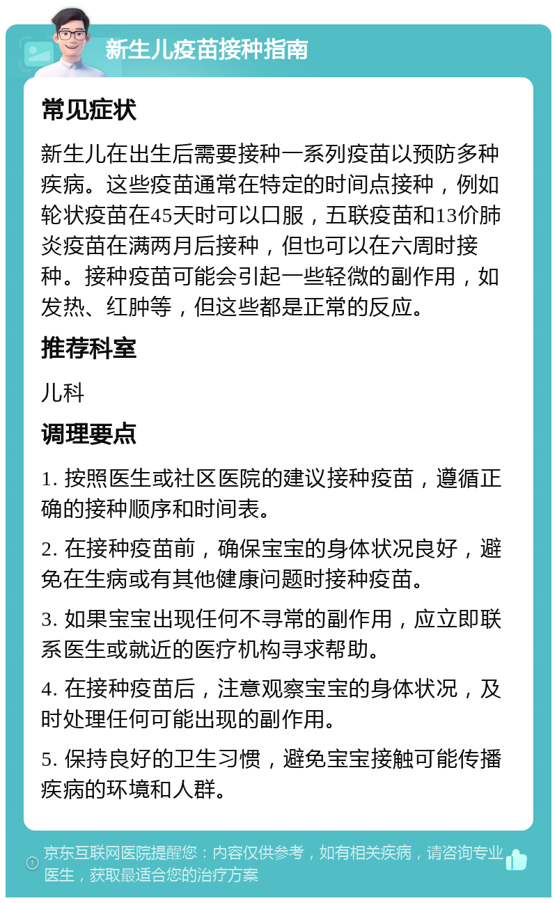 新生儿疫苗接种指南 常见症状 新生儿在出生后需要接种一系列疫苗以预防多种疾病。这些疫苗通常在特定的时间点接种，例如轮状疫苗在45天时可以口服，五联疫苗和13价肺炎疫苗在满两月后接种，但也可以在六周时接种。接种疫苗可能会引起一些轻微的副作用，如发热、红肿等，但这些都是正常的反应。 推荐科室 儿科 调理要点 1. 按照医生或社区医院的建议接种疫苗，遵循正确的接种顺序和时间表。 2. 在接种疫苗前，确保宝宝的身体状况良好，避免在生病或有其他健康问题时接种疫苗。 3. 如果宝宝出现任何不寻常的副作用，应立即联系医生或就近的医疗机构寻求帮助。 4. 在接种疫苗后，注意观察宝宝的身体状况，及时处理任何可能出现的副作用。 5. 保持良好的卫生习惯，避免宝宝接触可能传播疾病的环境和人群。