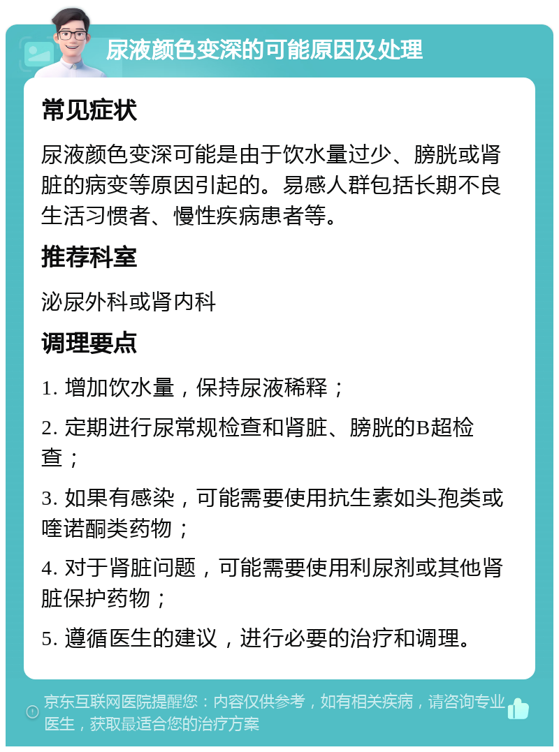 尿液颜色变深的可能原因及处理 常见症状 尿液颜色变深可能是由于饮水量过少、膀胱或肾脏的病变等原因引起的。易感人群包括长期不良生活习惯者、慢性疾病患者等。 推荐科室 泌尿外科或肾内科 调理要点 1. 增加饮水量，保持尿液稀释； 2. 定期进行尿常规检查和肾脏、膀胱的B超检查； 3. 如果有感染，可能需要使用抗生素如头孢类或喹诺酮类药物； 4. 对于肾脏问题，可能需要使用利尿剂或其他肾脏保护药物； 5. 遵循医生的建议，进行必要的治疗和调理。