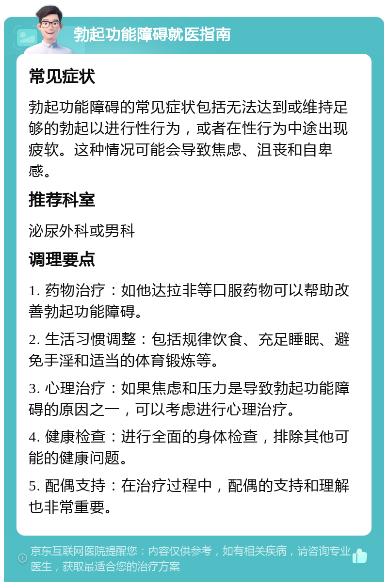 勃起功能障碍就医指南 常见症状 勃起功能障碍的常见症状包括无法达到或维持足够的勃起以进行性行为，或者在性行为中途出现疲软。这种情况可能会导致焦虑、沮丧和自卑感。 推荐科室 泌尿外科或男科 调理要点 1. 药物治疗：如他达拉非等口服药物可以帮助改善勃起功能障碍。 2. 生活习惯调整：包括规律饮食、充足睡眠、避免手淫和适当的体育锻炼等。 3. 心理治疗：如果焦虑和压力是导致勃起功能障碍的原因之一，可以考虑进行心理治疗。 4. 健康检查：进行全面的身体检查，排除其他可能的健康问题。 5. 配偶支持：在治疗过程中，配偶的支持和理解也非常重要。