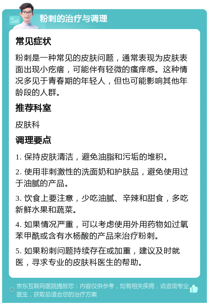 粉刺的治疗与调理 常见症状 粉刺是一种常见的皮肤问题，通常表现为皮肤表面出现小疙瘩，可能伴有轻微的瘙痒感。这种情况多见于青春期的年轻人，但也可能影响其他年龄段的人群。 推荐科室 皮肤科 调理要点 1. 保持皮肤清洁，避免油脂和污垢的堆积。 2. 使用非刺激性的洗面奶和护肤品，避免使用过于油腻的产品。 3. 饮食上要注意，少吃油腻、辛辣和甜食，多吃新鲜水果和蔬菜。 4. 如果情况严重，可以考虑使用外用药物如过氧苯甲酰或含有水杨酸的产品来治疗粉刺。 5. 如果粉刺问题持续存在或加重，建议及时就医，寻求专业的皮肤科医生的帮助。