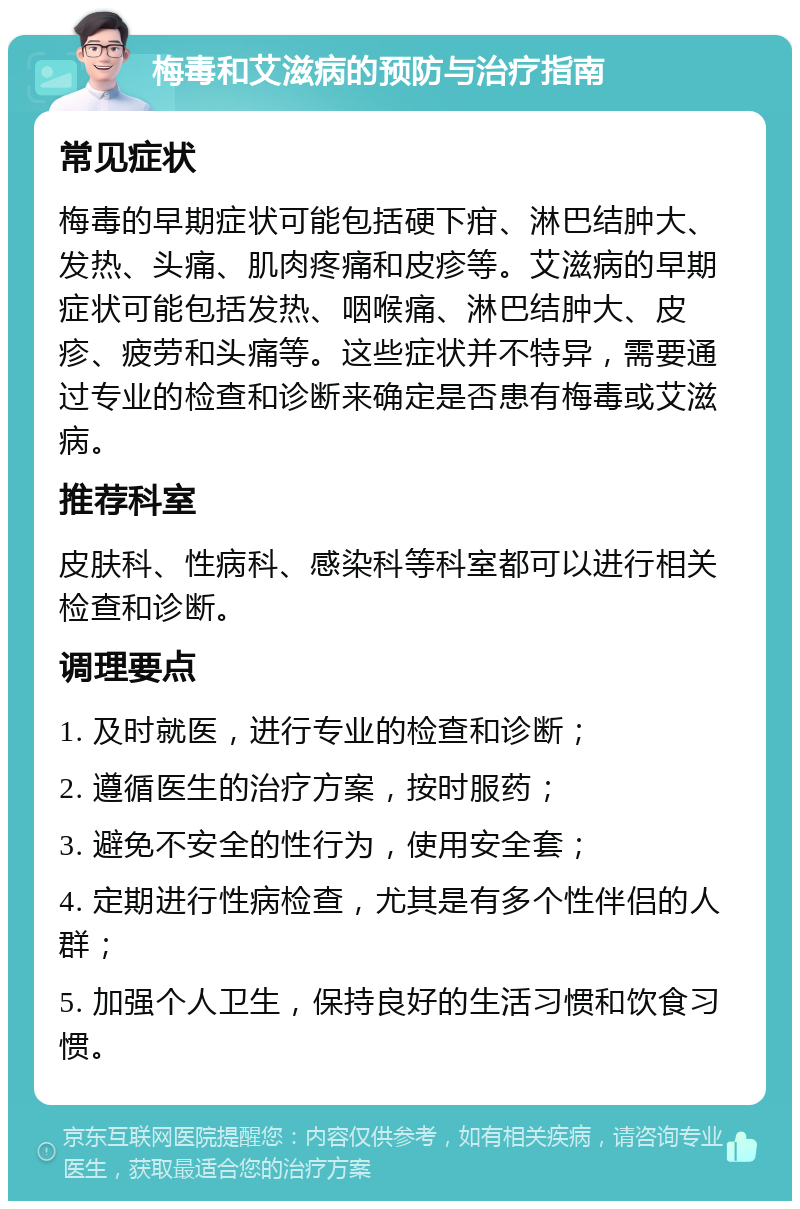 梅毒和艾滋病的预防与治疗指南 常见症状 梅毒的早期症状可能包括硬下疳、淋巴结肿大、发热、头痛、肌肉疼痛和皮疹等。艾滋病的早期症状可能包括发热、咽喉痛、淋巴结肿大、皮疹、疲劳和头痛等。这些症状并不特异，需要通过专业的检查和诊断来确定是否患有梅毒或艾滋病。 推荐科室 皮肤科、性病科、感染科等科室都可以进行相关检查和诊断。 调理要点 1. 及时就医，进行专业的检查和诊断； 2. 遵循医生的治疗方案，按时服药； 3. 避免不安全的性行为，使用安全套； 4. 定期进行性病检查，尤其是有多个性伴侣的人群； 5. 加强个人卫生，保持良好的生活习惯和饮食习惯。