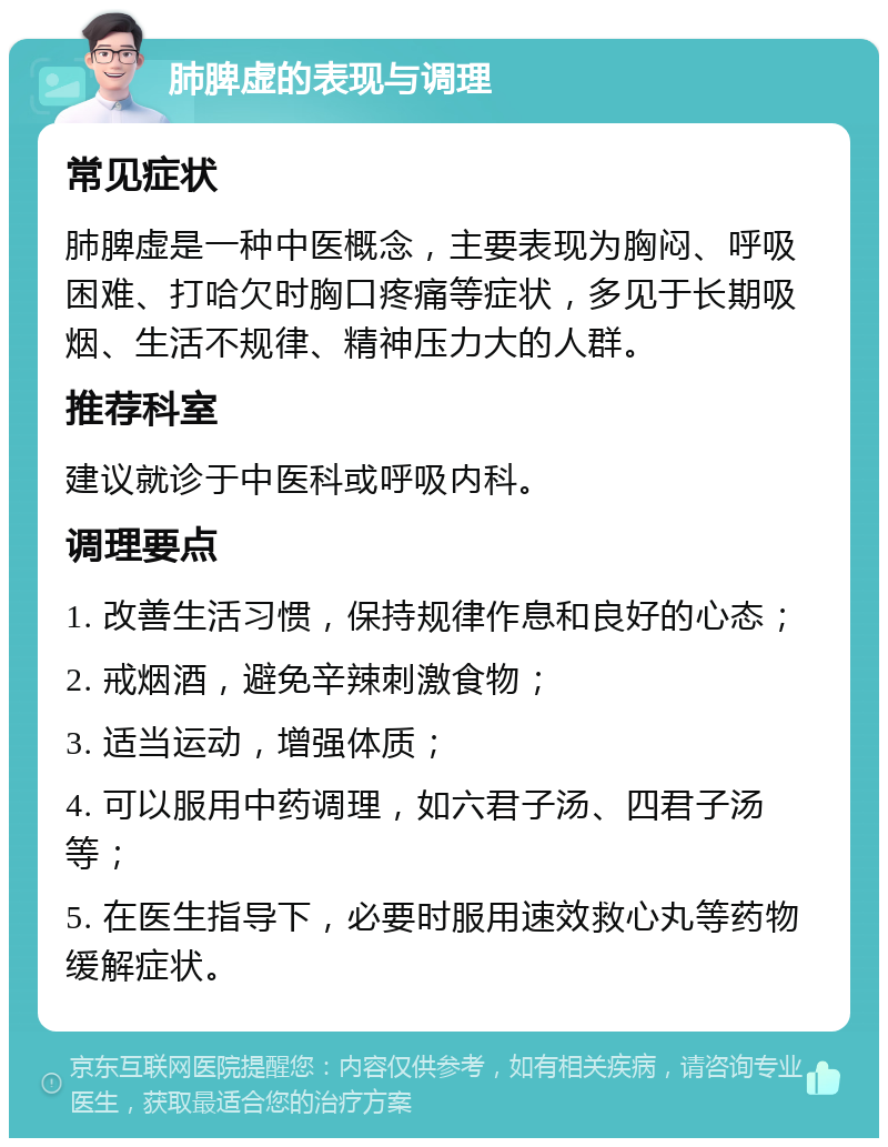 肺脾虚的表现与调理 常见症状 肺脾虚是一种中医概念，主要表现为胸闷、呼吸困难、打哈欠时胸口疼痛等症状，多见于长期吸烟、生活不规律、精神压力大的人群。 推荐科室 建议就诊于中医科或呼吸内科。 调理要点 1. 改善生活习惯，保持规律作息和良好的心态； 2. 戒烟酒，避免辛辣刺激食物； 3. 适当运动，增强体质； 4. 可以服用中药调理，如六君子汤、四君子汤等； 5. 在医生指导下，必要时服用速效救心丸等药物缓解症状。