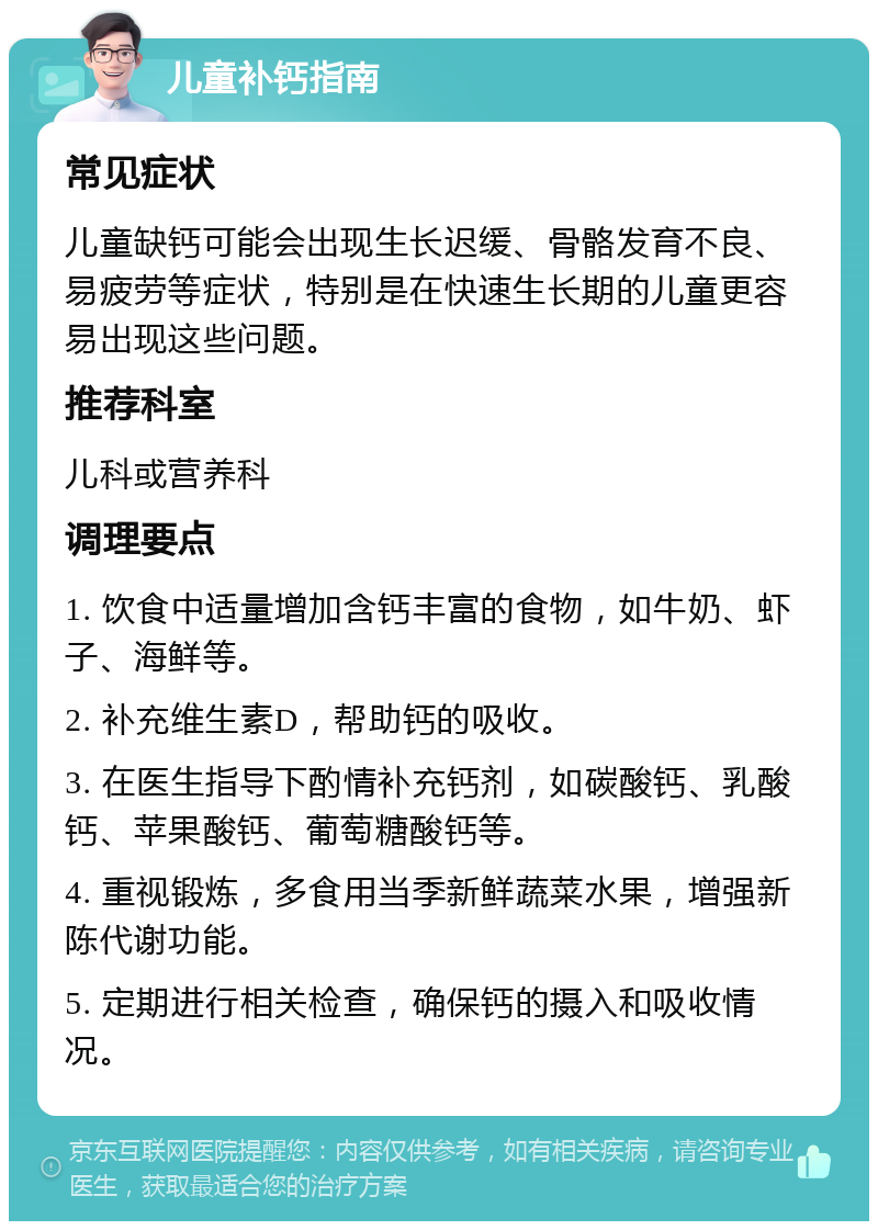 儿童补钙指南 常见症状 儿童缺钙可能会出现生长迟缓、骨骼发育不良、易疲劳等症状，特别是在快速生长期的儿童更容易出现这些问题。 推荐科室 儿科或营养科 调理要点 1. 饮食中适量增加含钙丰富的食物，如牛奶、虾子、海鲜等。 2. 补充维生素D，帮助钙的吸收。 3. 在医生指导下酌情补充钙剂，如碳酸钙、乳酸钙、苹果酸钙、葡萄糖酸钙等。 4. 重视锻炼，多食用当季新鲜蔬菜水果，增强新陈代谢功能。 5. 定期进行相关检查，确保钙的摄入和吸收情况。