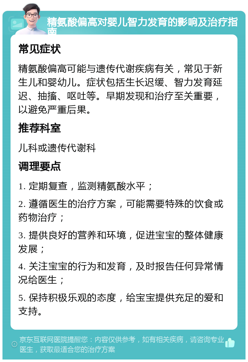 精氨酸偏高对婴儿智力发育的影响及治疗指南 常见症状 精氨酸偏高可能与遗传代谢疾病有关，常见于新生儿和婴幼儿。症状包括生长迟缓、智力发育延迟、抽搐、呕吐等。早期发现和治疗至关重要，以避免严重后果。 推荐科室 儿科或遗传代谢科 调理要点 1. 定期复查，监测精氨酸水平； 2. 遵循医生的治疗方案，可能需要特殊的饮食或药物治疗； 3. 提供良好的营养和环境，促进宝宝的整体健康发展； 4. 关注宝宝的行为和发育，及时报告任何异常情况给医生； 5. 保持积极乐观的态度，给宝宝提供充足的爱和支持。