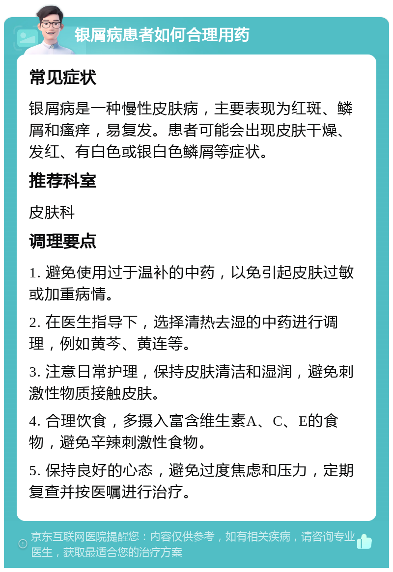 银屑病患者如何合理用药 常见症状 银屑病是一种慢性皮肤病，主要表现为红斑、鳞屑和瘙痒，易复发。患者可能会出现皮肤干燥、发红、有白色或银白色鳞屑等症状。 推荐科室 皮肤科 调理要点 1. 避免使用过于温补的中药，以免引起皮肤过敏或加重病情。 2. 在医生指导下，选择清热去湿的中药进行调理，例如黄芩、黄连等。 3. 注意日常护理，保持皮肤清洁和湿润，避免刺激性物质接触皮肤。 4. 合理饮食，多摄入富含维生素A、C、E的食物，避免辛辣刺激性食物。 5. 保持良好的心态，避免过度焦虑和压力，定期复查并按医嘱进行治疗。