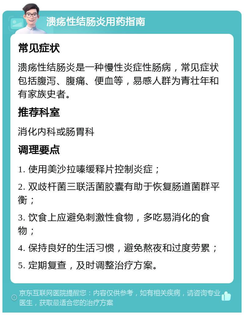 溃疡性结肠炎用药指南 常见症状 溃疡性结肠炎是一种慢性炎症性肠病，常见症状包括腹泻、腹痛、便血等，易感人群为青壮年和有家族史者。 推荐科室 消化内科或肠胃科 调理要点 1. 使用美沙拉嗪缓释片控制炎症； 2. 双歧杆菌三联活菌胶囊有助于恢复肠道菌群平衡； 3. 饮食上应避免刺激性食物，多吃易消化的食物； 4. 保持良好的生活习惯，避免熬夜和过度劳累； 5. 定期复查，及时调整治疗方案。