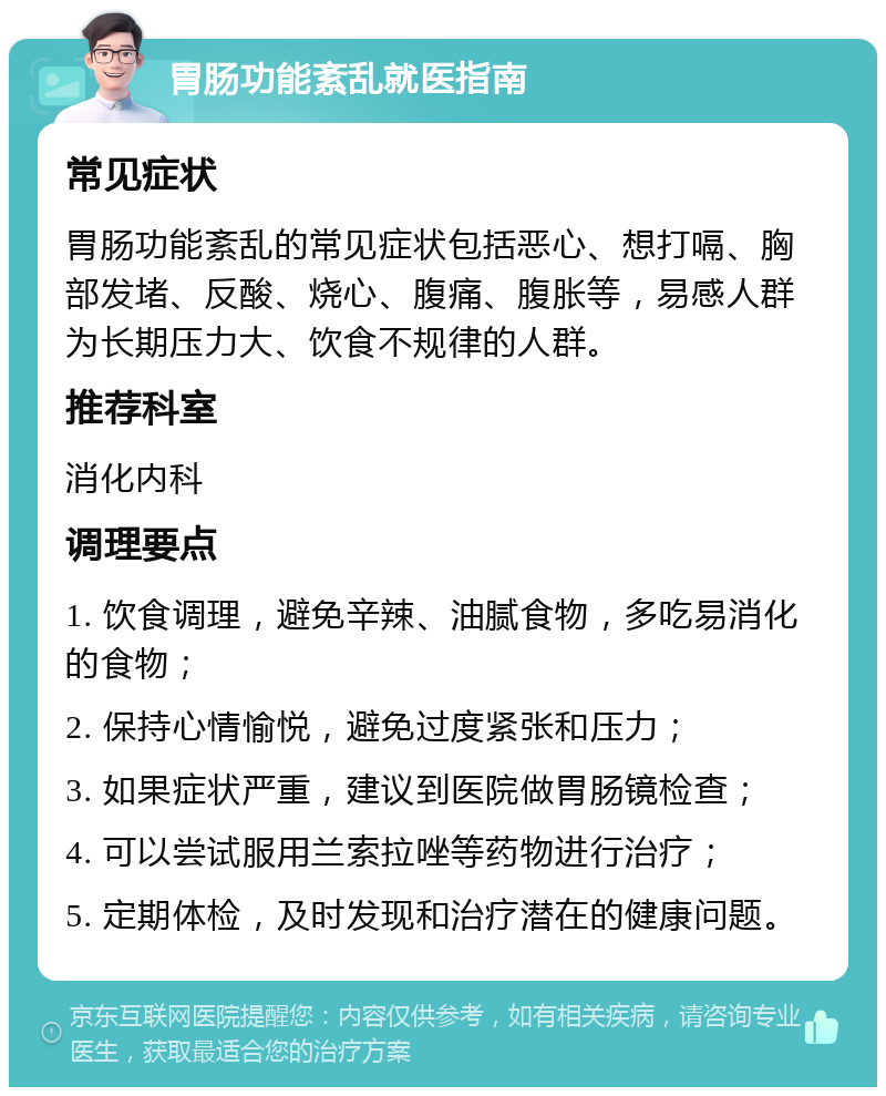 胃肠功能紊乱就医指南 常见症状 胃肠功能紊乱的常见症状包括恶心、想打嗝、胸部发堵、反酸、烧心、腹痛、腹胀等，易感人群为长期压力大、饮食不规律的人群。 推荐科室 消化内科 调理要点 1. 饮食调理，避免辛辣、油腻食物，多吃易消化的食物； 2. 保持心情愉悦，避免过度紧张和压力； 3. 如果症状严重，建议到医院做胃肠镜检查； 4. 可以尝试服用兰索拉唑等药物进行治疗； 5. 定期体检，及时发现和治疗潜在的健康问题。