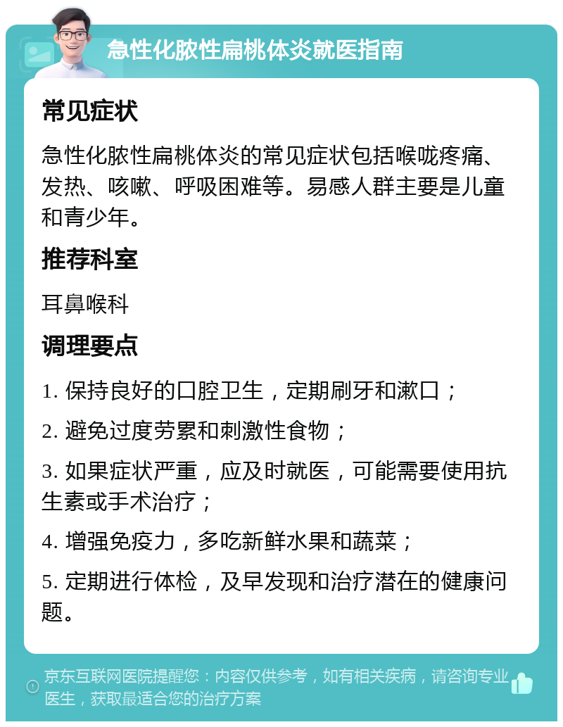 急性化脓性扁桃体炎就医指南 常见症状 急性化脓性扁桃体炎的常见症状包括喉咙疼痛、发热、咳嗽、呼吸困难等。易感人群主要是儿童和青少年。 推荐科室 耳鼻喉科 调理要点 1. 保持良好的口腔卫生，定期刷牙和漱口； 2. 避免过度劳累和刺激性食物； 3. 如果症状严重，应及时就医，可能需要使用抗生素或手术治疗； 4. 增强免疫力，多吃新鲜水果和蔬菜； 5. 定期进行体检，及早发现和治疗潜在的健康问题。