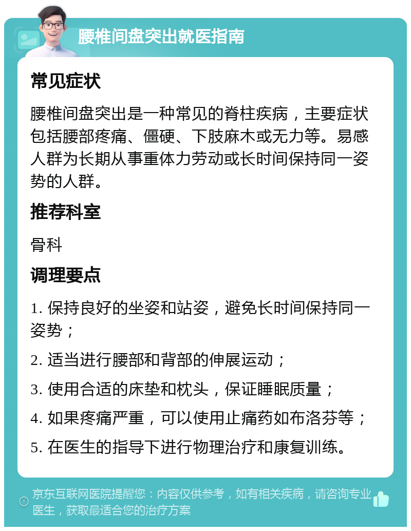 腰椎间盘突出就医指南 常见症状 腰椎间盘突出是一种常见的脊柱疾病，主要症状包括腰部疼痛、僵硬、下肢麻木或无力等。易感人群为长期从事重体力劳动或长时间保持同一姿势的人群。 推荐科室 骨科 调理要点 1. 保持良好的坐姿和站姿，避免长时间保持同一姿势； 2. 适当进行腰部和背部的伸展运动； 3. 使用合适的床垫和枕头，保证睡眠质量； 4. 如果疼痛严重，可以使用止痛药如布洛芬等； 5. 在医生的指导下进行物理治疗和康复训练。