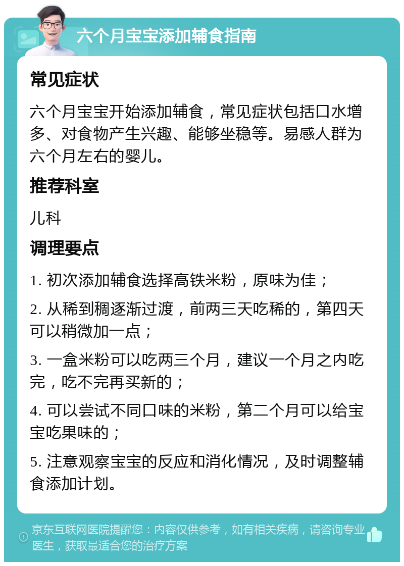 六个月宝宝添加辅食指南 常见症状 六个月宝宝开始添加辅食，常见症状包括口水增多、对食物产生兴趣、能够坐稳等。易感人群为六个月左右的婴儿。 推荐科室 儿科 调理要点 1. 初次添加辅食选择高铁米粉，原味为佳； 2. 从稀到稠逐渐过渡，前两三天吃稀的，第四天可以稍微加一点； 3. 一盒米粉可以吃两三个月，建议一个月之内吃完，吃不完再买新的； 4. 可以尝试不同口味的米粉，第二个月可以给宝宝吃果味的； 5. 注意观察宝宝的反应和消化情况，及时调整辅食添加计划。