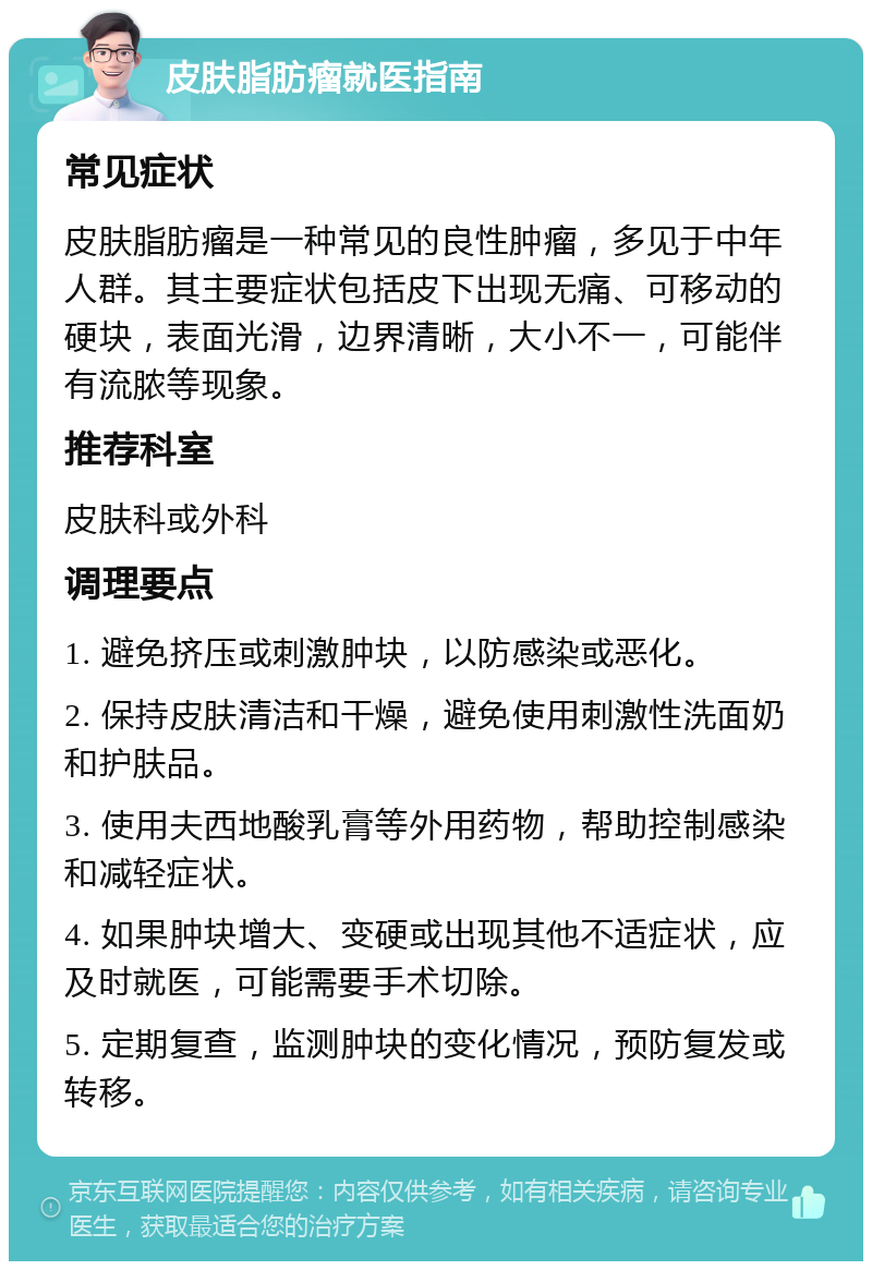 皮肤脂肪瘤就医指南 常见症状 皮肤脂肪瘤是一种常见的良性肿瘤，多见于中年人群。其主要症状包括皮下出现无痛、可移动的硬块，表面光滑，边界清晰，大小不一，可能伴有流脓等现象。 推荐科室 皮肤科或外科 调理要点 1. 避免挤压或刺激肿块，以防感染或恶化。 2. 保持皮肤清洁和干燥，避免使用刺激性洗面奶和护肤品。 3. 使用夫西地酸乳膏等外用药物，帮助控制感染和减轻症状。 4. 如果肿块增大、变硬或出现其他不适症状，应及时就医，可能需要手术切除。 5. 定期复查，监测肿块的变化情况，预防复发或转移。