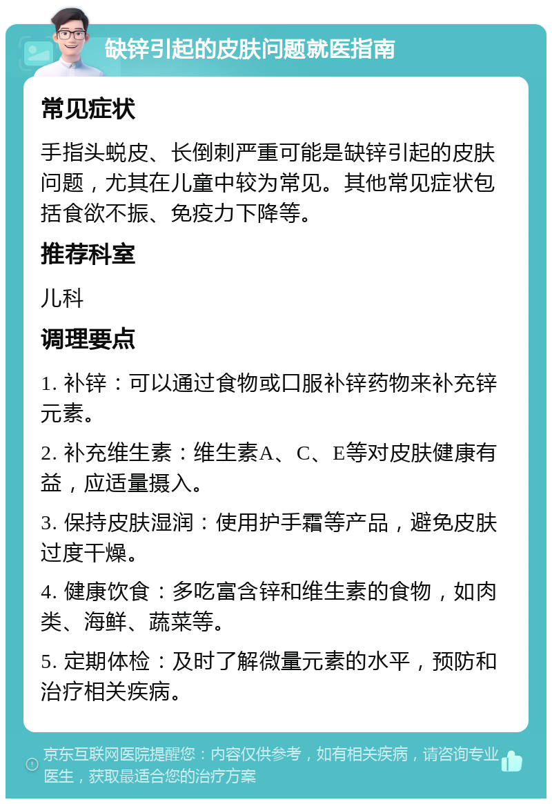 缺锌引起的皮肤问题就医指南 常见症状 手指头蜕皮、长倒刺严重可能是缺锌引起的皮肤问题，尤其在儿童中较为常见。其他常见症状包括食欲不振、免疫力下降等。 推荐科室 儿科 调理要点 1. 补锌：可以通过食物或口服补锌药物来补充锌元素。 2. 补充维生素：维生素A、C、E等对皮肤健康有益，应适量摄入。 3. 保持皮肤湿润：使用护手霜等产品，避免皮肤过度干燥。 4. 健康饮食：多吃富含锌和维生素的食物，如肉类、海鲜、蔬菜等。 5. 定期体检：及时了解微量元素的水平，预防和治疗相关疾病。