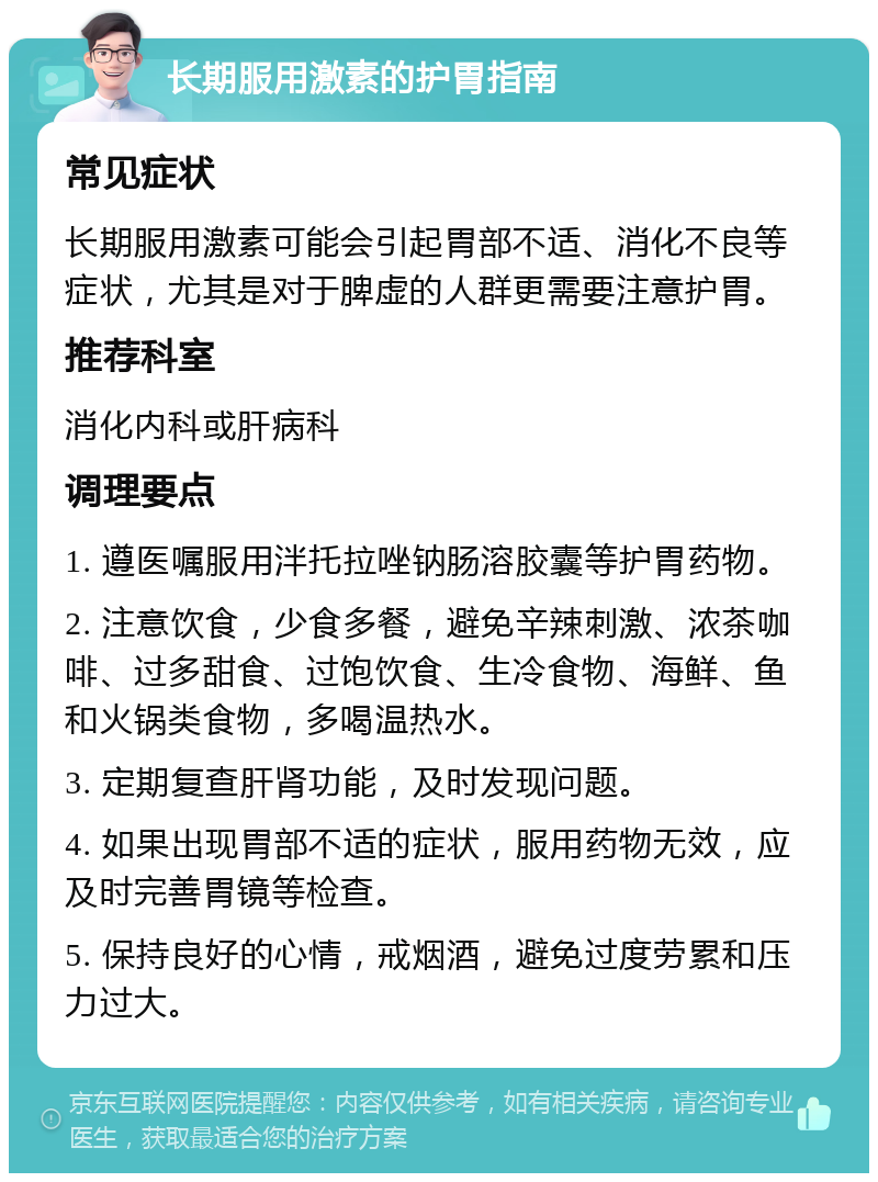 长期服用激素的护胃指南 常见症状 长期服用激素可能会引起胃部不适、消化不良等症状，尤其是对于脾虚的人群更需要注意护胃。 推荐科室 消化内科或肝病科 调理要点 1. 遵医嘱服用泮托拉唑钠肠溶胶囊等护胃药物。 2. 注意饮食，少食多餐，避免辛辣刺激、浓茶咖啡、过多甜食、过饱饮食、生冷食物、海鲜、鱼和火锅类食物，多喝温热水。 3. 定期复查肝肾功能，及时发现问题。 4. 如果出现胃部不适的症状，服用药物无效，应及时完善胃镜等检查。 5. 保持良好的心情，戒烟酒，避免过度劳累和压力过大。