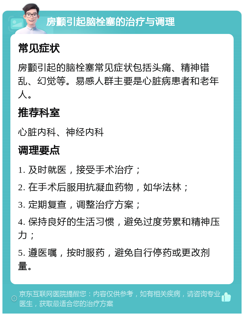 房颤引起脑栓塞的治疗与调理 常见症状 房颤引起的脑栓塞常见症状包括头痛、精神错乱、幻觉等。易感人群主要是心脏病患者和老年人。 推荐科室 心脏内科、神经内科 调理要点 1. 及时就医，接受手术治疗； 2. 在手术后服用抗凝血药物，如华法林； 3. 定期复查，调整治疗方案； 4. 保持良好的生活习惯，避免过度劳累和精神压力； 5. 遵医嘱，按时服药，避免自行停药或更改剂量。