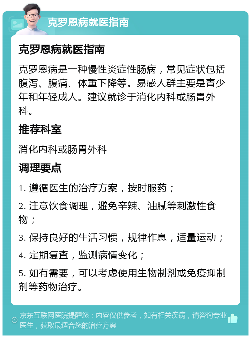 克罗恩病就医指南 克罗恩病就医指南 克罗恩病是一种慢性炎症性肠病，常见症状包括腹泻、腹痛、体重下降等。易感人群主要是青少年和年轻成人。建议就诊于消化内科或肠胃外科。 推荐科室 消化内科或肠胃外科 调理要点 1. 遵循医生的治疗方案，按时服药； 2. 注意饮食调理，避免辛辣、油腻等刺激性食物； 3. 保持良好的生活习惯，规律作息，适量运动； 4. 定期复查，监测病情变化； 5. 如有需要，可以考虑使用生物制剂或免疫抑制剂等药物治疗。