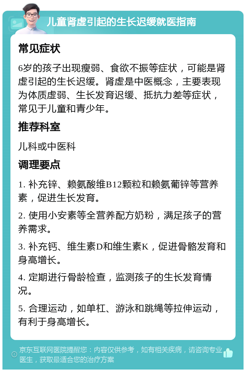 儿童肾虚引起的生长迟缓就医指南 常见症状 6岁的孩子出现瘦弱、食欲不振等症状，可能是肾虚引起的生长迟缓。肾虚是中医概念，主要表现为体质虚弱、生长发育迟缓、抵抗力差等症状，常见于儿童和青少年。 推荐科室 儿科或中医科 调理要点 1. 补充锌、赖氨酸维B12颗粒和赖氨葡锌等营养素，促进生长发育。 2. 使用小安素等全营养配方奶粉，满足孩子的营养需求。 3. 补充钙、维生素D和维生素K，促进骨骼发育和身高增长。 4. 定期进行骨龄检查，监测孩子的生长发育情况。 5. 合理运动，如单杠、游泳和跳绳等拉伸运动，有利于身高增长。