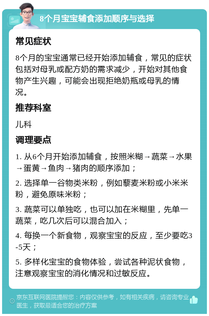 8个月宝宝辅食添加顺序与选择 常见症状 8个月的宝宝通常已经开始添加辅食，常见的症状包括对母乳或配方奶的需求减少，开始对其他食物产生兴趣，可能会出现拒绝奶瓶或母乳的情况。 推荐科室 儿科 调理要点 1. 从6个月开始添加辅食，按照米糊→蔬菜→水果→蛋黄→鱼肉→猪肉的顺序添加； 2. 选择单一谷物类米粉，例如藜麦米粉或小米米粉，避免原味米粉； 3. 蔬菜可以单独吃，也可以加在米糊里，先单一蔬菜，吃几次后可以混合加入； 4. 每换一个新食物，观察宝宝的反应，至少要吃3-5天； 5. 多样化宝宝的食物体验，尝试各种泥状食物，注意观察宝宝的消化情况和过敏反应。