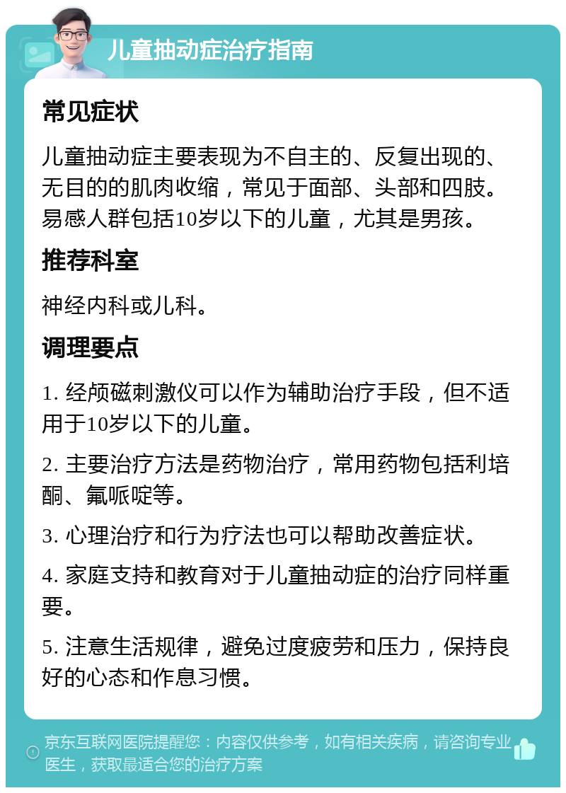 儿童抽动症治疗指南 常见症状 儿童抽动症主要表现为不自主的、反复出现的、无目的的肌肉收缩，常见于面部、头部和四肢。易感人群包括10岁以下的儿童，尤其是男孩。 推荐科室 神经内科或儿科。 调理要点 1. 经颅磁刺激仪可以作为辅助治疗手段，但不适用于10岁以下的儿童。 2. 主要治疗方法是药物治疗，常用药物包括利培酮、氟哌啶等。 3. 心理治疗和行为疗法也可以帮助改善症状。 4. 家庭支持和教育对于儿童抽动症的治疗同样重要。 5. 注意生活规律，避免过度疲劳和压力，保持良好的心态和作息习惯。