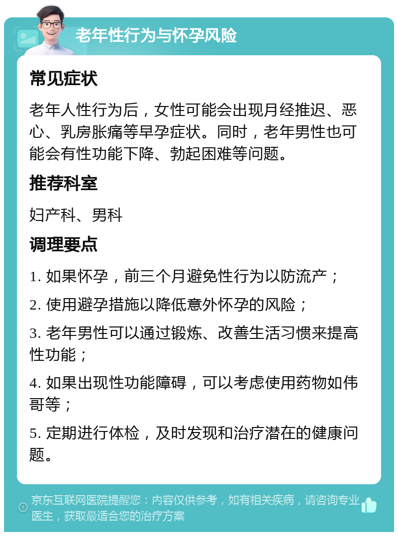 老年性行为与怀孕风险 常见症状 老年人性行为后，女性可能会出现月经推迟、恶心、乳房胀痛等早孕症状。同时，老年男性也可能会有性功能下降、勃起困难等问题。 推荐科室 妇产科、男科 调理要点 1. 如果怀孕，前三个月避免性行为以防流产； 2. 使用避孕措施以降低意外怀孕的风险； 3. 老年男性可以通过锻炼、改善生活习惯来提高性功能； 4. 如果出现性功能障碍，可以考虑使用药物如伟哥等； 5. 定期进行体检，及时发现和治疗潜在的健康问题。