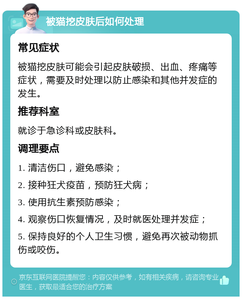 被猫挖皮肤后如何处理 常见症状 被猫挖皮肤可能会引起皮肤破损、出血、疼痛等症状，需要及时处理以防止感染和其他并发症的发生。 推荐科室 就诊于急诊科或皮肤科。 调理要点 1. 清洁伤口，避免感染； 2. 接种狂犬疫苗，预防狂犬病； 3. 使用抗生素预防感染； 4. 观察伤口恢复情况，及时就医处理并发症； 5. 保持良好的个人卫生习惯，避免再次被动物抓伤或咬伤。