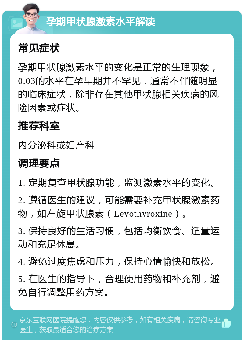 孕期甲状腺激素水平解读 常见症状 孕期甲状腺激素水平的变化是正常的生理现象，0.03的水平在孕早期并不罕见，通常不伴随明显的临床症状，除非存在其他甲状腺相关疾病的风险因素或症状。 推荐科室 内分泌科或妇产科 调理要点 1. 定期复查甲状腺功能，监测激素水平的变化。 2. 遵循医生的建议，可能需要补充甲状腺激素药物，如左旋甲状腺素（Levothyroxine）。 3. 保持良好的生活习惯，包括均衡饮食、适量运动和充足休息。 4. 避免过度焦虑和压力，保持心情愉快和放松。 5. 在医生的指导下，合理使用药物和补充剂，避免自行调整用药方案。