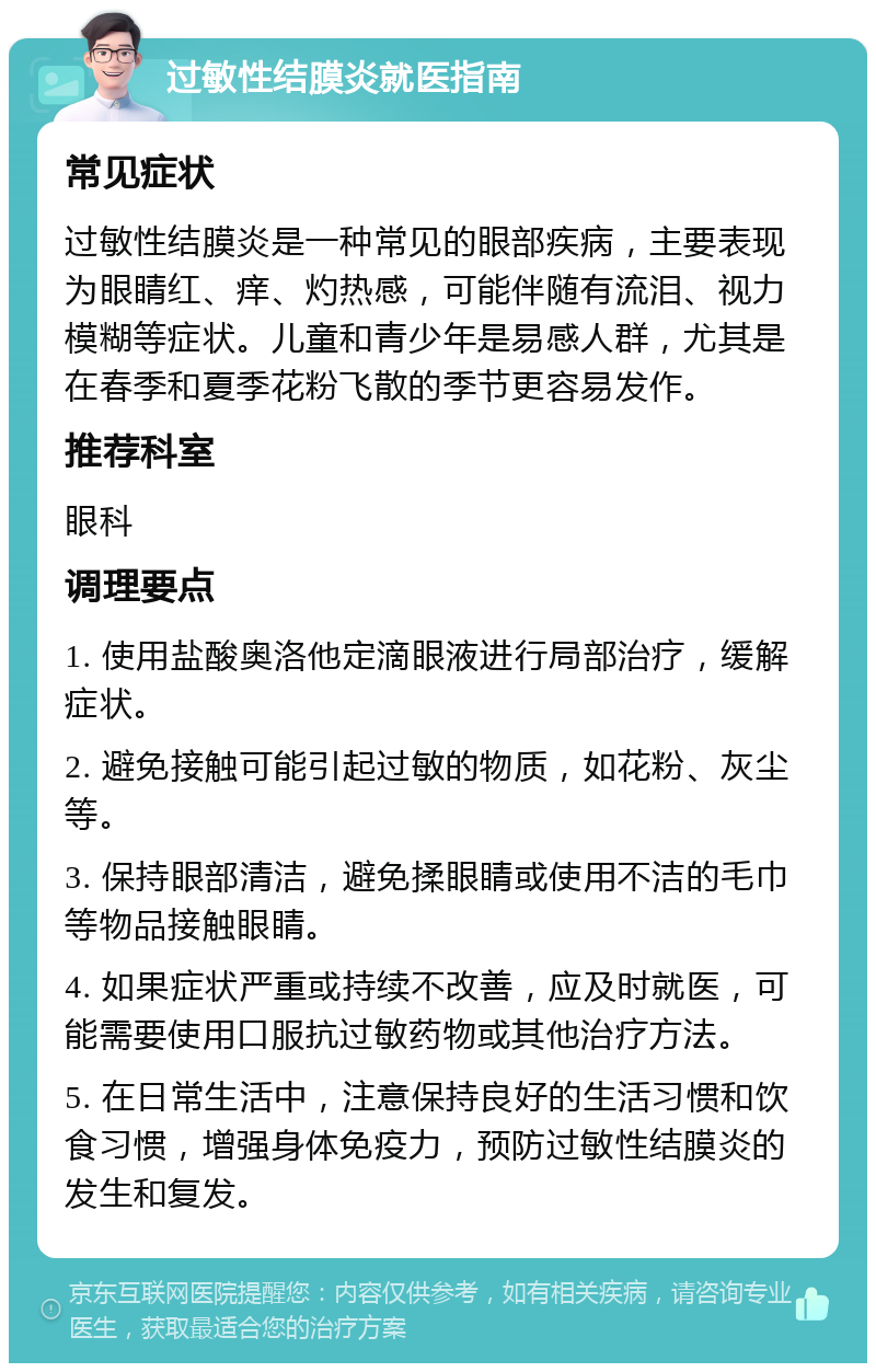 过敏性结膜炎就医指南 常见症状 过敏性结膜炎是一种常见的眼部疾病，主要表现为眼睛红、痒、灼热感，可能伴随有流泪、视力模糊等症状。儿童和青少年是易感人群，尤其是在春季和夏季花粉飞散的季节更容易发作。 推荐科室 眼科 调理要点 1. 使用盐酸奥洛他定滴眼液进行局部治疗，缓解症状。 2. 避免接触可能引起过敏的物质，如花粉、灰尘等。 3. 保持眼部清洁，避免揉眼睛或使用不洁的毛巾等物品接触眼睛。 4. 如果症状严重或持续不改善，应及时就医，可能需要使用口服抗过敏药物或其他治疗方法。 5. 在日常生活中，注意保持良好的生活习惯和饮食习惯，增强身体免疫力，预防过敏性结膜炎的发生和复发。