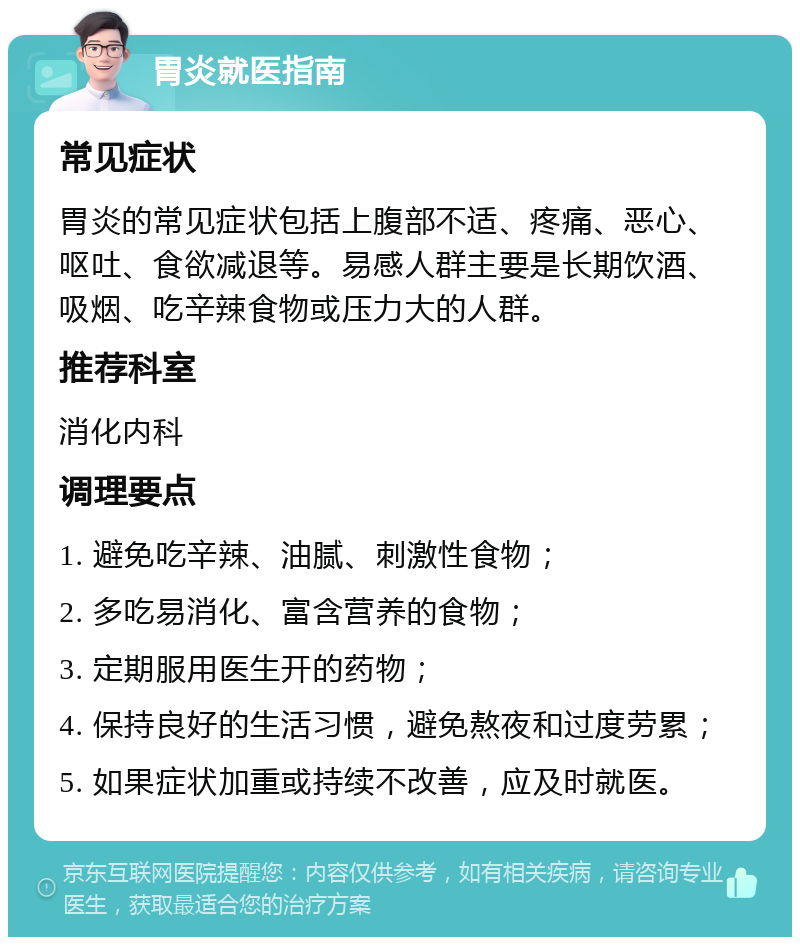 胃炎就医指南 常见症状 胃炎的常见症状包括上腹部不适、疼痛、恶心、呕吐、食欲减退等。易感人群主要是长期饮酒、吸烟、吃辛辣食物或压力大的人群。 推荐科室 消化内科 调理要点 1. 避免吃辛辣、油腻、刺激性食物； 2. 多吃易消化、富含营养的食物； 3. 定期服用医生开的药物； 4. 保持良好的生活习惯，避免熬夜和过度劳累； 5. 如果症状加重或持续不改善，应及时就医。